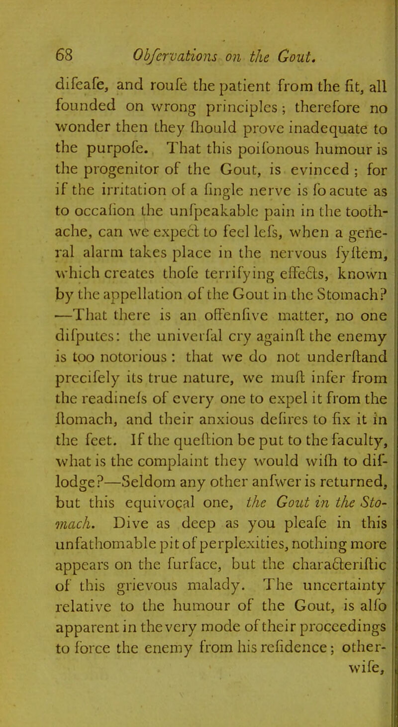 difeafe, and roufe the patient from the fit, all founded on wrong principles; therefore no wonder then they (hould prove inadequate to the purpofe. That this poifonous humour is the progenitor of the Gout, is evinced ; for if the irritation of a fingle nerve is fo acute as to occalion the unfpeakablc pain in the tooth- ache, can we expect to feel lefs, when a gene- ral alarm takes place in the nervous fyftem, which creates thofe terrifying effecls, known by the appellation of the Gout in the Stomach? ■—That there is an often five matter, no one difputes: the univerfal cry againfl; the enemy is too notorious: that we do not underftand prccifely its true nature, we muft infer from the readinels of every one to expel it from the Homach, and their anxious defires to fix it in the feet. If the queition be put to the faculty, what is the complaint they would wifti to dif- lodge?—Seldom any other anfwer is returned, but this equivocal one, the Gout in the Sto- mach. Dive as deep as you pleafe in this unfathomable pit of perplexities, nothing more appears on the furface, but the chara&eriftic of this grievous malady. The uncertainty relative to the humour of the Gout, is alfo apparent in the very mode of their proceedings to force the enemy from his refidence; other- wife,