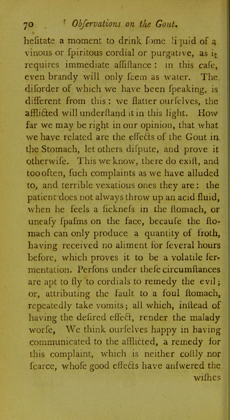 helitate a moment to drink Tome liquid of a vinous or fpiritous cordial or purgative, as it requires immediate affiftance : in this cafe, even brandy will only feem as water. The diforder of which we have been fpeaking, is different from this: we flatter ourfelves, the afflicled will underltand it in this light. How far we may be right in our opinion, that what we have related are the effe&s of the Gout in the Stomach, let others difpute, and prove it otherwife. This we know, there do exilt, and too often, fuch complaints as we have alluded to, and terrible vexations ones they are: the patient does not always throw up an acid fluid, when he feels a ficknefs in the llomach, or uneafy fpafms on the face, becaufe the flo- mach can only produce a quantity of froth, having received no aliment for feveral hours before, which proves it to be a volatile fer? mentation. Perfons under thefe circumftances are apt to fly to cordials to remedy the evil; or, attributing the fault to a foul ftomach, repeatedly take vomits; all which, inltead of having the delired effecT:, render the malady worfe, We think ourfelves happy in having communicated to the afflicted, a remedy for this complaint, which is neither coltly nor fcarce, whofe good effects have anfwered the wifhes