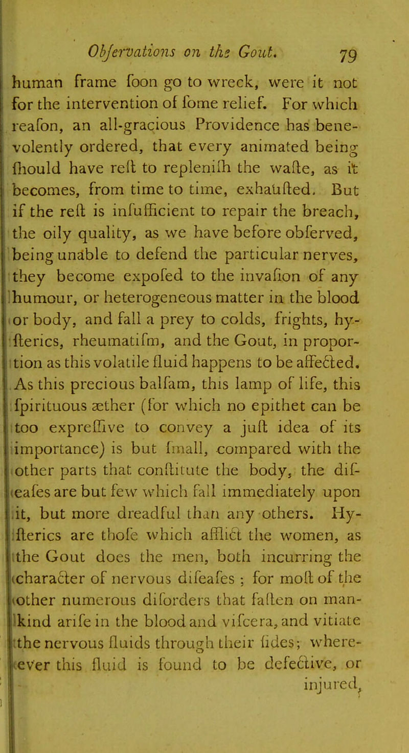 human frame foon go to wreck, were it not for the intervention of ibme relief. For which reafon, an all-gracious Providence has bene- volently ordered, that every animated being- mould have reft to replenifh the wafte, as it becomes, from time to time, exhaufted. But if the reft is infufEcient to repair the breach, the oily quality, as we have before obferved, being unable to defend the particular nerves, they become expofed to the invafion of any lumour, or heterogeneous matter in the blood or body, and fall a prey to colds, frights, hy- ftencs, rheumatifm, and the Gout, in propor- tion as this volatile fluid happens to be affe£ted. As this precious balfam, this lamp of life, this fpirituous aether (for which no epithet can be too expreffive to convey a juft idea of its importance) is but fmall, compared with the other parts that conftitute the body, the dif- teafes are but few which fall immediately upon it, but more dreadful than any others. Hy- ifterics are thofe which afflict the women, as tthe Gout does the men, both incurring the tcharacter of nervous difeafes ; for moftof the lOther numerous diforders that fallen on man- Ikind arife in the blood and vifcera, and vitiate the nervous fluids through their fides; where- ever this fluid is found to be defe6live, or injured.