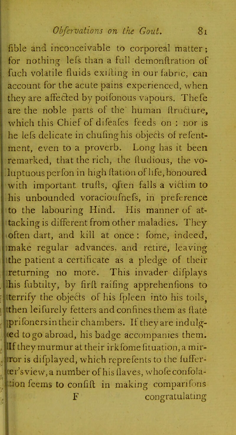 fible and inconceivable to corporeal matter; for nothing lefs than a full demonftration of fuch volatile fluids exiiting in our fabric, can account for the acute pains experienced, when they are affected by poifonous vapours. Thefe are the noble parts of the' human Itructure, which this Chief of difeafes feeds on : nor is he lefs delicate in chufinghis objects of refent- ment, even to a proverb. Long has it been remarked, that the rich, the itudious, the vo- luptuous per fon in high Ration of life, honoured with important trufts, often falls a victim to his unbounded voracioufnefs, in preference to the labouring Hind. His manner of at- tacking is different from other maladies. They <often dart, and kill at once: fome, indeed, :make regular advances, and retire, leaving tthe patient a certificate as a pledge of their returning no more. This invader difplays ihis fubtilty, by firfl raifing apprehenfions to (terrify the objects of his fpleen into his toils9 then leifurely fetters and confines them as Hate rifonersin their chambers. If they are indulg- d to go abroad, his badge accompanies them. If they murmur at their irkfome fituation, a mir- or is difplayed, which reprefents to the luffer- r'sview, a number of his Haves, whofeconfola- ■Aon feems to confift in making cbmparifons F congratulating