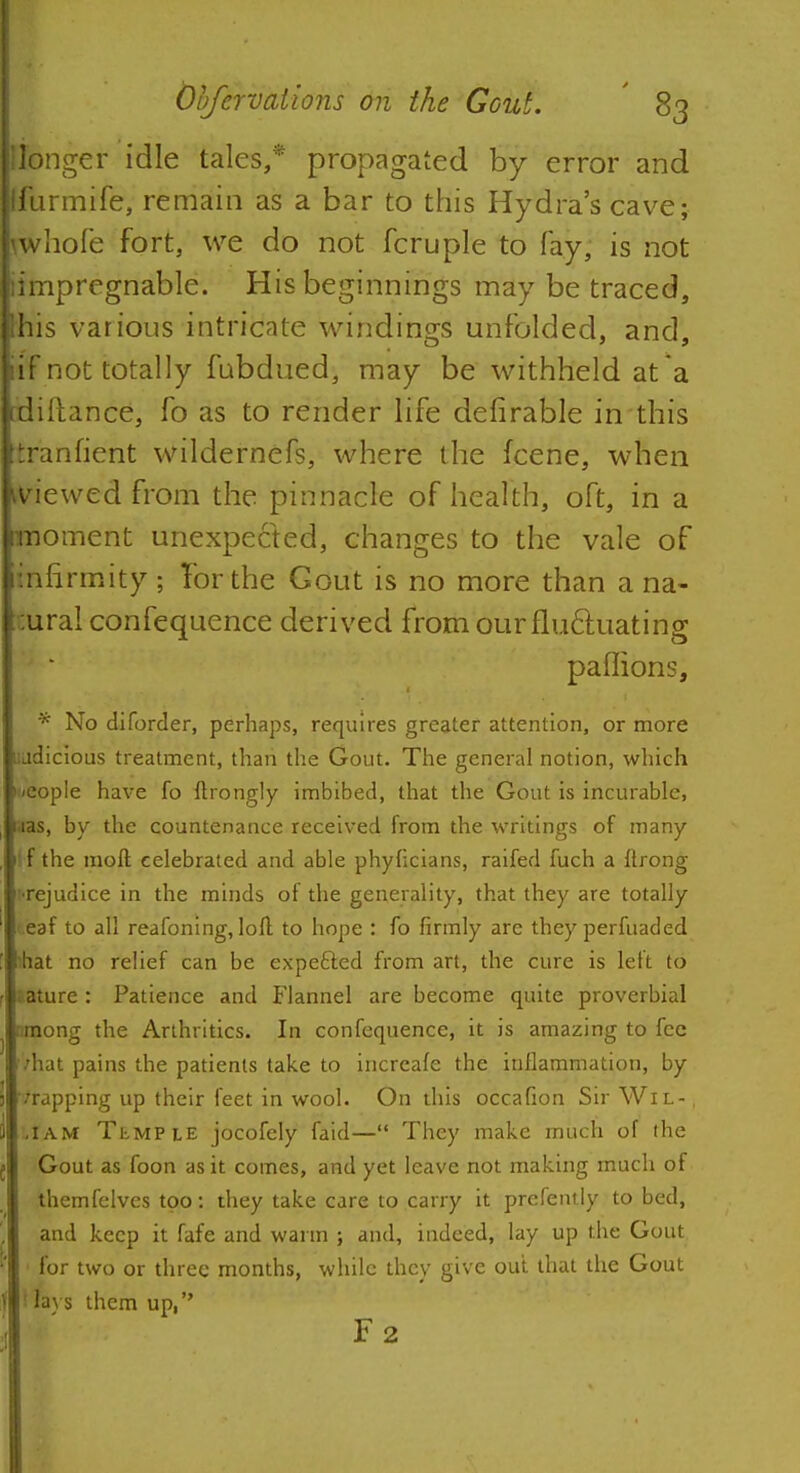 jlionger idle talcs,* propagated by error and Ifurmife, remain as a bar to this Hydra's cave; rwhofe fort, we do not fcruple to fay, is not limpregnable. His beginnings may be traced, Ihis various intricate windings unfolded, and, iif not totally fubdued, may be withheld at a :rliiT;ance, fo as to render life delirable in this tranfient wildernefs, where the fcene, when viewed from the pinnacle of health, oft, in a moment unexpected, changes to the vale of infirmity ; Tor the Gout is no more than a na- tural confequence derived from our fluctuating Br3 paffions, * No diforder, perhaps, requires greater attention, or more uudicious treatment, than the Gout. The general notion, which n/eople have fo ftrongly imbibed, that the Gout is incurable, i.ias, by the countenance received from the writings of many tf the raoft celebrated and able phyficians, raifed fuch a ftrong r-rejudice in the minds of the generality, that they are totally '.eaf to all reafoning, loll to hope : fo firmly are they perfuaded 'hat no relief can be expefted from art, the cure is left to . ature: Patience and Flannel are become quite proverbial r.mong the Arthritics. In confequence, it is amazing to fee ■'hat pains the patients take to increafe the inflammation, by /rapping up their feet in wool. On this occafion Sir Wil- , ,iam Temple jocofely faid— They make much of the Gout as foon as it comes, and yet leave not making much of Ahemfelves too: they take care to carry it prcfently to bed, and keep it fafe and warm ; and, indeed, lay up the Gout for two or three months, while they give out that the Gout t lavs them up, F2