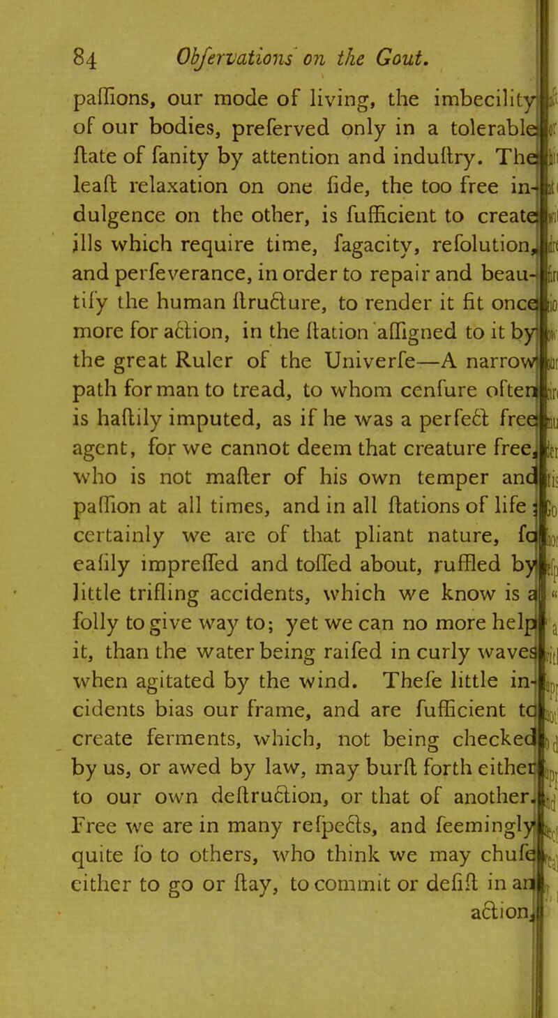 paffions, our mode of living, the imbecility] of our bodies, preferved only in a tolerable}! ftate of fanity by attention and indultry. The) i leaft relaxation on one fide, the too free in-T dulgence on the other, is fufficient to createj| ills which require time, fagacity, refolutionj and perfeverance, in order to repair and beau-j tify the human ftru&ure, to render it fit oncdl more for action, in the ftation affigned to it by % the great Ruler of the Univerfe—A narrow in path for man to tread, to whom cenfure often in is haflily imputed, as if he was a perfect, free m agent, for we cannot deem that creature free. In who is not mafter of his own temper and fj< paffion at all times, and in all ftations of life ; 50 certainly we are of that pliant nature, fa eafily lmprefTed and tolled about, ruffled by little trifling accidents, which we know is i folly to give way to; yet we can no more help 1 a it, than the water being raifed in curly waves fjt| when agitated by the wind. Thefe little in- jp, cidents bias our frame, and are fufficient tc create ferments, which, not being checkec ^ by us, or awed by law, may burft forth either !l; to our own deftruction, or that of another, ^ Free we are in many refpe&s, and feemingly ^ quite io to others, who think we may chufc ^ either to go or flay, to commit or defifl; in an ^ action.