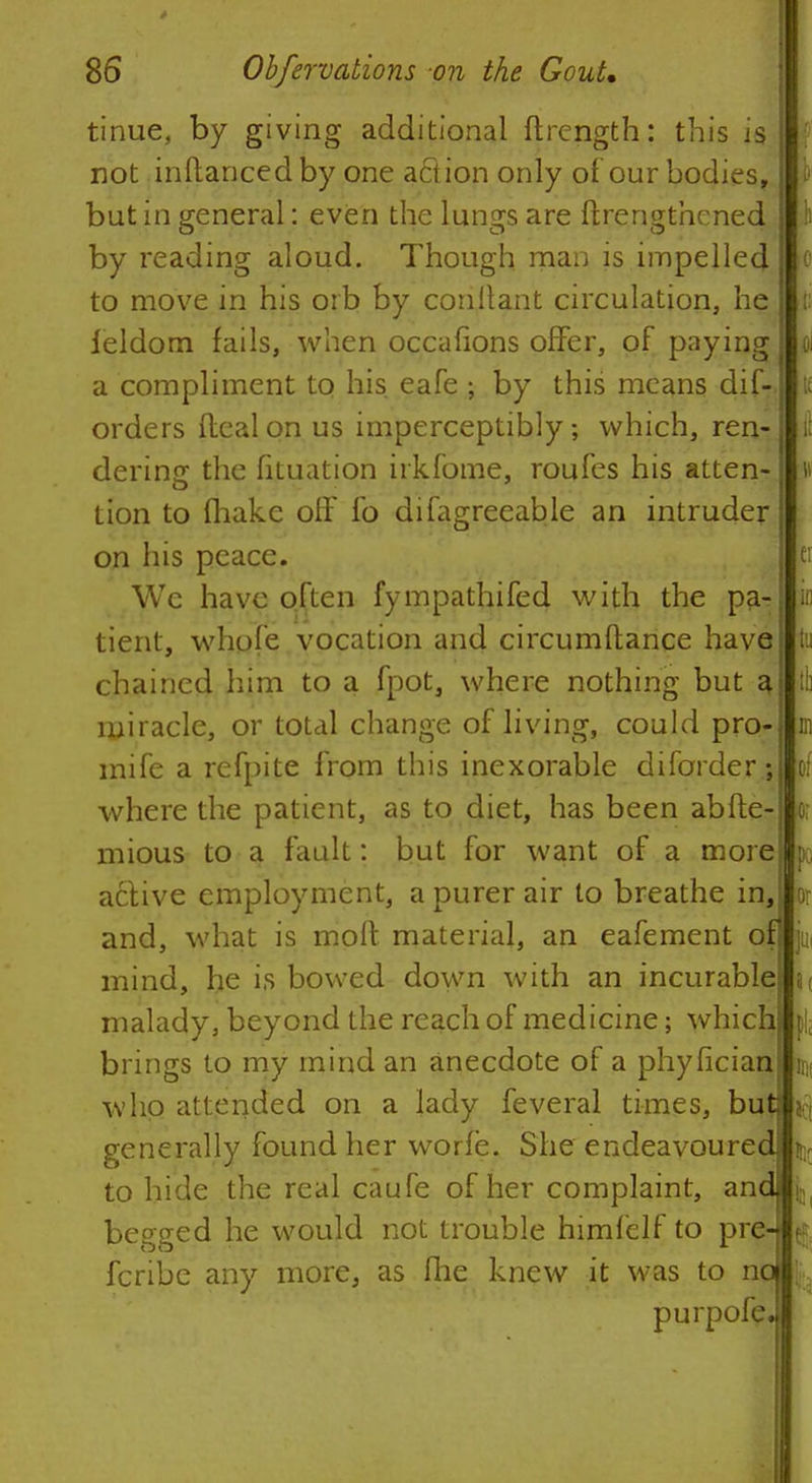 tinue, by giving additional ftrength: this is not inftancedby one action only of our bodies, but in general: even the lungs are ftrengthened by reading aloud. Though man is impelled to move in his orb by conitant circulation, he ieldom fails, when occafions offer, of paying a compliment to his eafe ; by this means dif- orders Ileal on us imperceptibly; which, ren- dering the fituation irkfome, roufes his atten- tion to fhake off fo difagreeable an intruder on his peace. We have often fympathifed with the pa- tient, whole vocation and circumftance have chained him to a fpot, where nothing but a, miracle, or total change of living, could pro- mife a refpite from this inexorable diforder .; where the patient, as to diet, has been abfte- mious to a fault: but for want of a more active employment, a purer air to breathe in, and, what is moft material, an eafement of mind, he is bowed down with an incurable malady, beyond the reach of medicine; which brings to my mind an anecdote of a phyhcian who attended on a lady feveral times, but act generally found her worie. She endeavoured \l{ to hide the real caufe of her complaint, and \ begged he would not trouble himfelf to pre- fcribe any more, as fhe knew it was to n purpofe.
