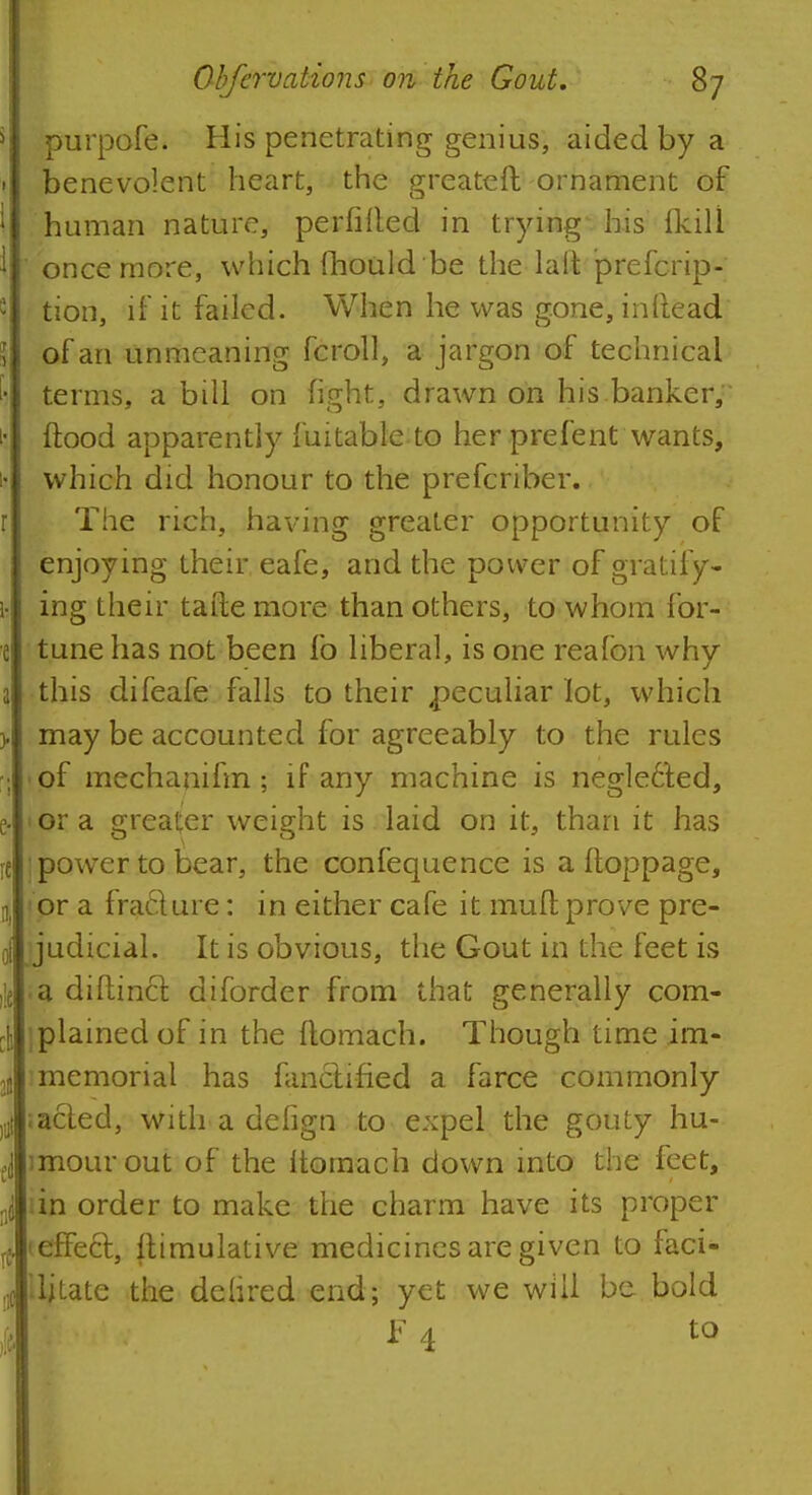 purpofe. His penetrating genius, aided by a benevolent heart, the greateft ornament of human nature, perfifted in trying* his (kill once more, which mould be the lait prefcrip- tion, if it failed. When he was gone, inftead of an unmeaning fcroll, a jargon of technical terms, a bill on fight, drawn on his banker, flood apparently fuitableto her prefent wants, which did honour to the prefcriber. The rich, having greater opportunity of enjoying their eafe, and the power of gratify- ing their tafte more than others, to whom for- tune has not been lb liberal, is one realbn why this difeafe falls to their peculiar lot, which may be accounted for agreeably to the rules pf mechanifm; if any machine is negle6t.ed, or a greater weight is laid on it, than it has : power to bear, the confequence is a ftoppage, or a fra&ure: in either cafe it mull prove pre- judicial. It is obvious, the Gout in the feet is .a diftincr. diforder from that generally com- plained of in the ftomach. Though time im- 3 memorial has fanctified a farce commonly •acted, with a delign to expel the gouty hu- imourout of the ltomach down into the feet, sin order to make the charm have its proper (effect, Jtimulative medicines are given to faci- litate the delired end; yet we will be bold F 4 to