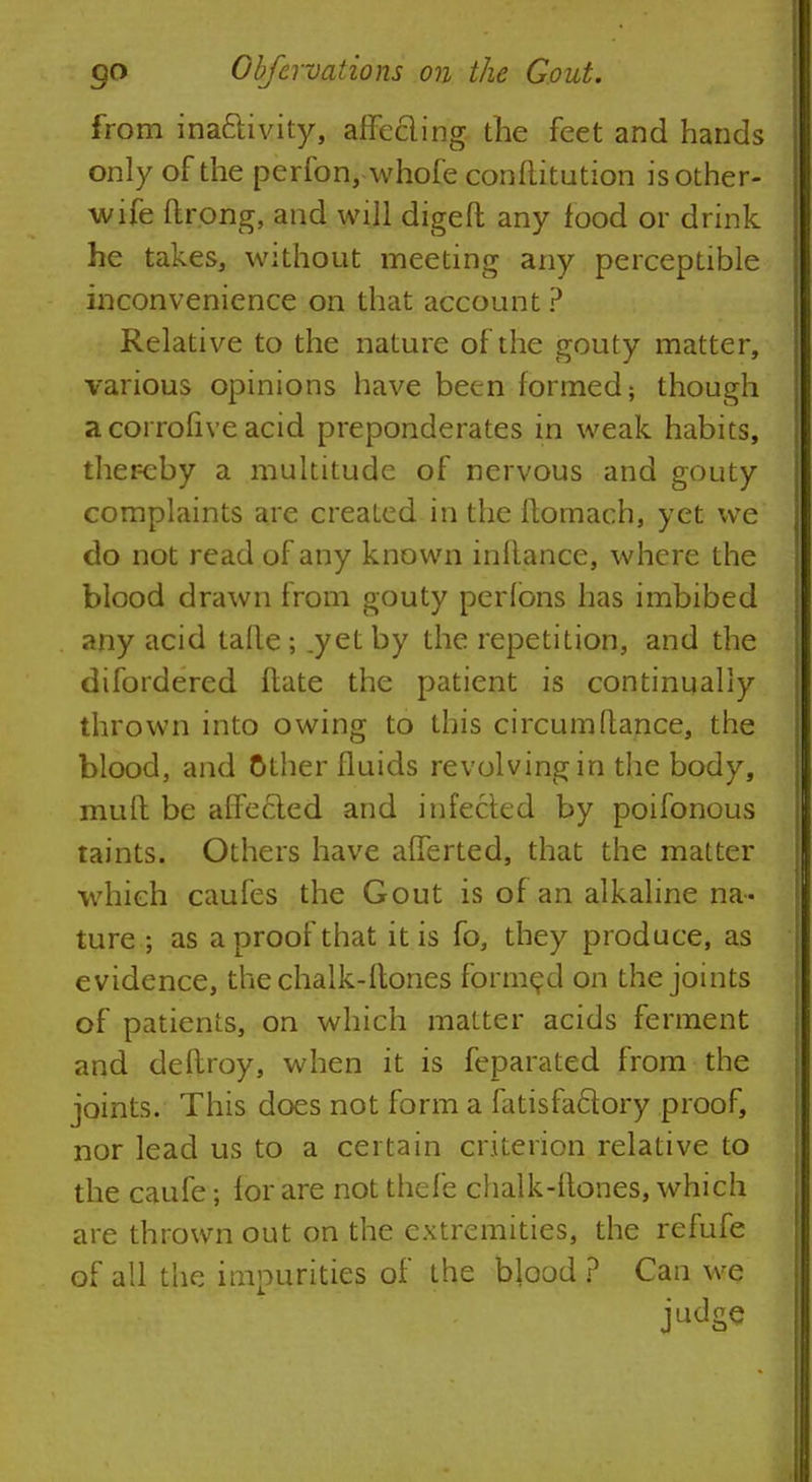from ina&ivity, affecling the feet and hands only of the perfon, whofe conftitution is other- wife ftrong, and will digeft any food or drink he takes, without meeting any perceptible inconvenience on that account ? Relative to the nature of the gouty matter, various opinions have been formed; though a corrofive acid preponderates in weak habits, ther-eby a multitude of nervous and gouty complaints are created in the ftomach, yet we do not read of any known inftance, where the blood drawn from gouty perlons has imbibed any acid tafle; .yet by the repetition, and the difordered flate the patient is continually thrown into owing to this circumftance, the blood, and other fluids revolving in the body, muft be affecled and infected by poifonous taints. Others have afferted, that the matter which caufes the Gout is of an alkaline na- ture ; as a proof that it is fo, they produce, as evidence, the chalk-ftones formed on the joints of patients, on which matter acids ferment and deflroy, when it is feparated from the joints. This does not form a fatisfacfory proof, nor lead us to a certain criterion relative to the caufe; for are not thefe chalk-ftones, which are thrown out on the extremities, the refufe of all the impurities of the blood ? Can wo judge