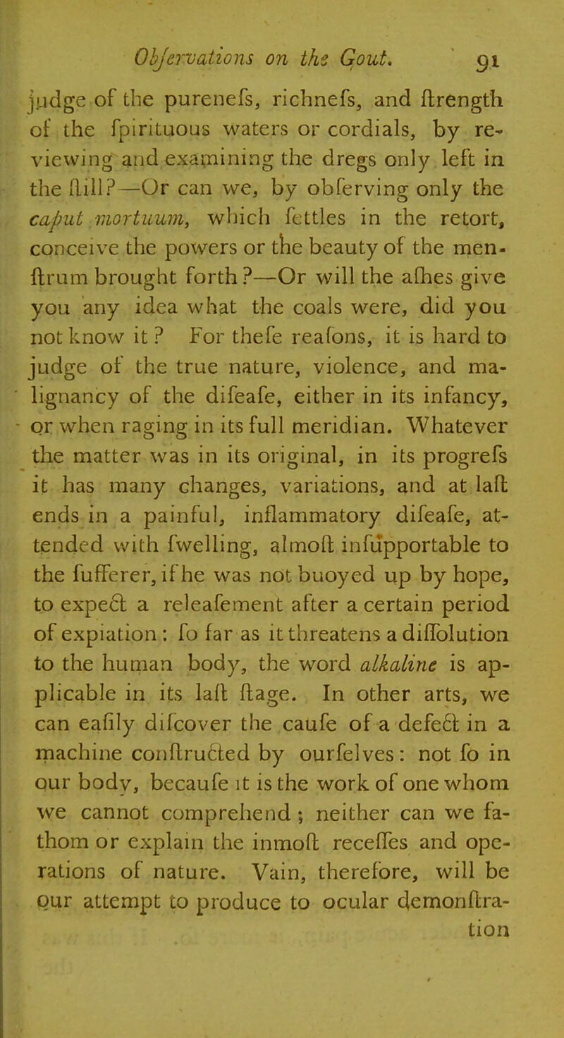 judge of the purenefs, richnefs, and ftrength of the fpirituous waters or cordials, by re- viewing and examining the dregs only left in the Rill?—Or can we, by obferving only the caput mortuum, which fettles in the retort, conceive the powers or the beauty of the men- drum brought forth?—Or will the afhes give you any idea what the coals were, did you not know it ? For thefe reafons, it is hard to judge of the true nature, violence, and ma- lignancy of the difeafe, either in its infancy, or when raging in its full meridian. Whatever the matter was in its original, in its progrefs it has many changes, variations, and at laff, ends in a painful, inflammatory difeafe, at- tended with fwelling, almoft infupportable to the fufferer, if he was not buoyed up by hope, to expecl a releafement after a certain period of expiation : fo far as it threatens adifTolution to the human body, the word alkaline is ap- plicable in its laft ftage. In other arts, we can eafily difcover the caufe of a defeat in a machine conftructed by ourfelves: not fo in our body, becaufe it is the work of one whom we cannot comprehend; neither can we fa- thom or explain the inmoft receffes and ope- rations of nature. Vain, therefore, will be our attempt to produce to ocular demonftra- tion
