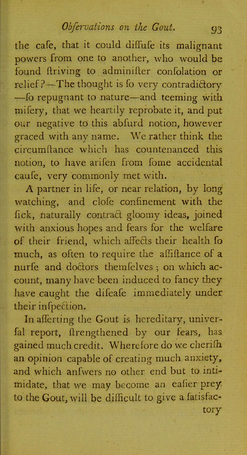 the cafe, that it could diffufe its malignant powers from one to another, who would be found driving to adminifter confolation or relief?—The thought is fo very contradictory —fo repugnant to nature—and teeming with mifery, that we heartily reprobate it, and put our negative to this abfurd notion, however graced with any name. We rather think the circumftance which has countenanced this notion, to have arifen from fome accidental caufe, very commonly met with. A partner in life, or near relation, by long watching, and clofe confinement with the nek, naturally contract gloomy ideas, joined with anxious hopes and fears for the welfare of their friend, which affe&s their health fo much, as often to require the affiftance of a nurfe and doctors themfelves ; on which ac- count, many have been induced to fancy they have caught the difeafe immediately under their infpeclion. In alferting the Gout is hereditary, univer- fal report, ftrengthened by our fears, has gained much credit. Wherefore do we cherifh. an opinion capable of creating much anxiety, and which anfwers no other end but to inti- midate, that we may become an eafier prey to the Gout, will be difficult to give a fatisfac- tory