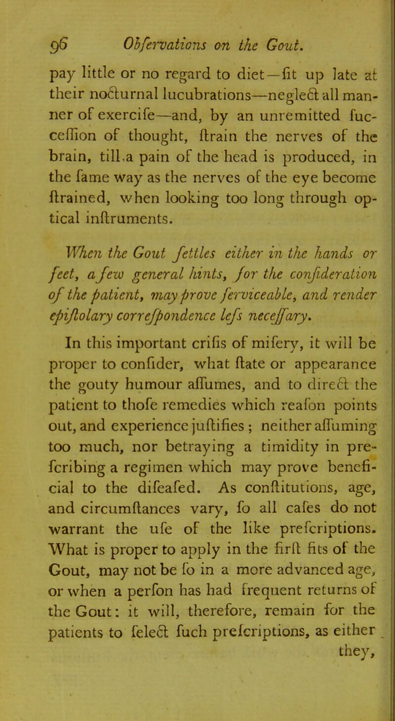 pay little or no regard to diet—fit up late at their nofturnal lucubrations—neglect all man- ner of exercife—and, by an unremitted fuc- ceflion of thought, ftrain the nerves of the brain, tilLa pain of the head is produced, in the fame way as the nerves of the eye become flrained, when looking too long through op- tical inftruments. When the Gout fettles either in the hands or feet, a few general hints, for the confideration of the patient, may prove ferviceable, and render epiflolary correfpondence lefs neceffary. In this important crilis of mifery, it will be proper to confider, what ftate or appearance the gouty humour aflumes, and to direel the patient to thofe remedies which reafon points out, and experience juftifies ; neither afluming too much, nor betraying a timidity in pre- fcribing a regimen which may prove benefi- cial to the difeafed. As conftitutions, age, and circumftances vary, fo all cafes do not warrant the ufe of the like prefcriptions. What is proper to apply in the firit fits of the Gout, may not be fo in a more advanced age, or when a perfon has had frequent returns of the Gout: it will, therefore, remain for the patients to felecl: fuch prefcriptions, as either they,