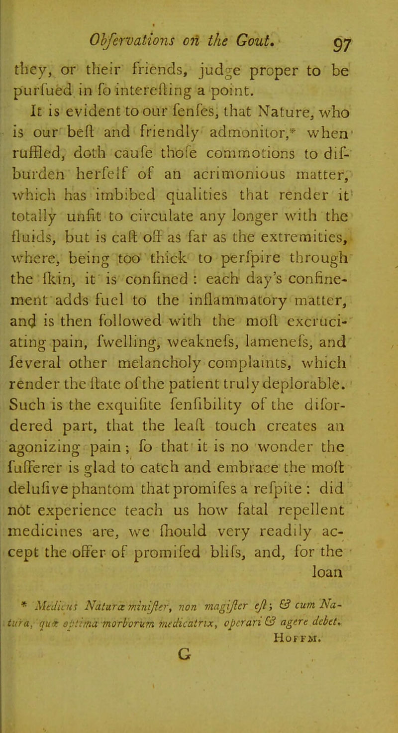they, or their friends, judge proper to be puriued in fo interefting a point. It is evident to our fenfes, that Nature, who is our belt and friendly admonhor,* when1 ruffled, doth caufe thofe commotions to dis- burden herfelf of an acrimonious matter, which has imbibed qualities that render it* totally unfit to circulate any longer with the fluids, but is caft off as far as the extremities, where, being too thick to perfpire through the {feint, it is confined : each day's confine- ment adds fuel to the inflammatory matter, and is then followed with the mofl excruci- ating pain, fwelling, weaknefs, lamenefs, and feveral other melancholy complaints, which render the ftate of the patient truly deplorable. Such is the exquifite fenfibility of the difor- dered part, that the leaft touch creates an agonizing pain; fo that it is no wonder the fufferer is glad to catch and embrace the molt delufive phantom that promifes a refpiie : did not experience teach us how fatal repellent medicines are, we fliould very readily ac- cept the offer of promifed blifs, and, for the loan * Medic us Natures minijler, non magiftcr ejl\ 6? cum Na- tura, quit optima morborum medicatrix, operand! agere debet. Hoffm.