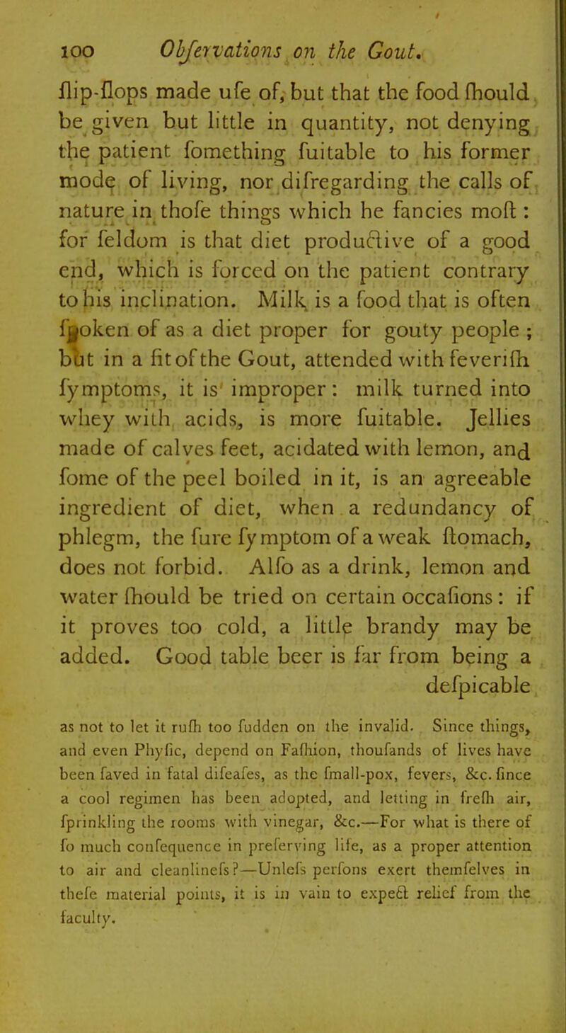 flip-flops made ufe of, but that the food fhould be given but little in quantity, not denying the patient fomething fuitable to his former mode of living, nor difregarding the calls of nature in thofe things which he fancies mod:: for feldom is that diet productive of a good end, which is forced on the patient contrary to his inclination. Milk, is a food that is often fjjpken of as a diet proper for gouty people ; but in a fit of the Gout, attended with feverifh fymptoms, it is improper: milk turned into whey with acids, is more fuitable. Jellies made of calves feet, acidated with lemon, and fome of the peel boiled in it, is an agreeable ingredient of diet, when a redundancy of phlegm, the fure fymptom of a weak ftomach, does not forbid. Alfo as a drink, lemon and water fhould be tried on certain occafions: if it proves too cold, a little brandy may be added. Good table beer is far from being a defpi cable as not to let it rufh too fuciden on the invalid. Since things, and even Phyfic, depend on Fafhion, thoufands of lives have been faved in fatal difeafes, as the fmall-pox, fevers, &c. fince a cool regimen has been adopted, and letting in frefh air, fprinkling the rooms with vinegar, &c.—For what is there of fo much confequence in preferring life, as a proper attention to air and cleanlinefs?—Unlets perfons exert themfelves in thefe material points, it is in vain to expe6l relief from the faculty.