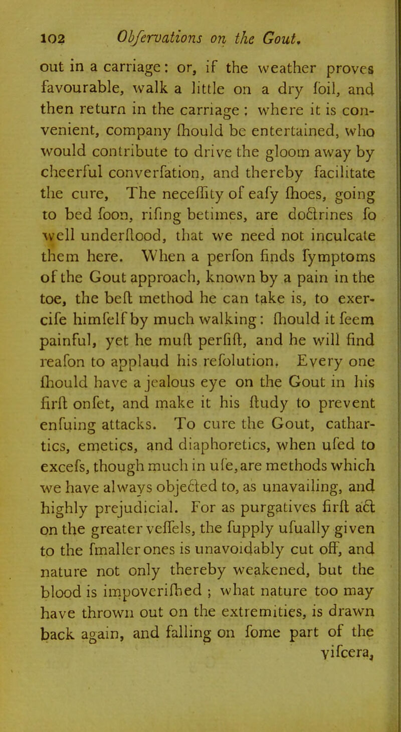 out in a carriage: or, if the weather proves favourable, walk a little on a dry foil, and then return in the carnage : where it is con- venient, company fhould be entertained, who would contribute to drive the gloom away by cheerful converfation, and thereby facilitate the cure, The neceffity of eafy fhoes, going to bed foon, rifing betimes, are doclrines fo well understood, that we need not inculcate them here. When a perfon finds fymptoms of the Gout approach, known by a pain in the toe, the befl method he can take is, to exer- cife himfelf by much walking: fhould it feem painful, yet he mud perfiffc, and he will find reafon to applaud his refolution. Every one fhould have a jealous eye on the Gout in his firfl; onfet, and make it his ftudy to prevent enfuins attacks. To cure the Gout, cathar- tics, emetics, and diaphoretics, when ufed to excefs, though much in ufe,are methods which we have always objected to, as unavailing, and highly prejudicial. For as purgatives firfl act on the greater veffels, the fupply ufually given to the fmallerones is unavoidably cut off, and nature not only thereby weakened, but the blood is impovcrifhed ; what nature too may have thrown out on the extremities, is drawn back again, and falling on fome part of the yifcera,