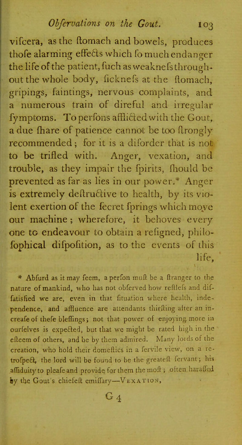 vifcera, as the ftomach and bowels, produces thofe alarming effecls which fo much endanger the life of the patient, fuch as weaknefs through- out the whole body, ficknefs at the ftomach, gripings, faintings, nervous complaints, and a numerous train of direful and irregular fymptoms. Toperfons affli6ted with the Gout, a due (hare of patience cannot be too flrongly recommended; for it is a diforder that is not to be trifled with. Anger, vexation, and trouble, as they impair the fpirits, fhould be prevented as far as lies in our power.* Anger is extremely deftru£live to health, by its vio- lent exertion of the fecret fprings which move our machine ; wherefore, it behoves every one to endeavour to obtain a refigned, philo- fophical difpofition, as to the events of this life, * Abfurd as it may feem, aperfon rauft be a ftranger to the nature of mankind, who has not obferved how reftlefs and dif- fatisfied we are, even in that fituation where health, inde- pendence, and affluence are attendants thirfting alter an in- creafe of thefe bleffings; not that power of enjoying more in ourfelves is expecled, but that we might be rated high in the efteem of others, and be by them admired. Many loids of the creation, who hold their domeftics in a fervile view, on a re- trofpeft, the lord will be found to be the greateft fervant; his affiduityto pleafeand provide for them the moff; often haraffed fey the Gout's chiefeft emiffary—Vexation, G 4