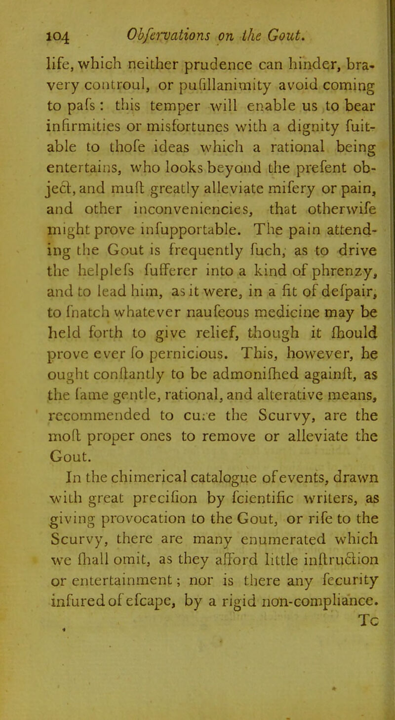 life, which neither prudence can hinder, bra- very controul, or putillanimity avoid coming to pafs: this temper will enable us to bear infirmities or misfortunes with a dignity fuit- able to thofe ideas which a rational being entertains, who looks beyond the prefent ob- ject, and muft greatly alleviate mifery or pain, and other inconveniencies, that otherwife might prove infupportable. The pain attend- ing the Gout is frequently fuch, as to drive the helplefs fufferer into a kind of phrenzy, and to lead him, as it were, in a fit of delpair, to fnatch whatever naufeous medicine may be held forth to give relief, though it mould prove ever fo pernicious. This, however, he ought constantly to be admonifhed againft, as the lame gentle, rational, and alterative means, recommended to cu;e the Scurvy, are the molt proper ones to remove or alleviate the Gout. In the chimerical catalogue of events, drawn with great precifion by fcientific writers, as giving provocation to the Gout, or rife to the Scurvy, there are many enumerated which we (hall omit, as they afford little inftruclion or entertainment; nor is there any fecurity infuredof efcapc, by a rigid non-compliance. Tc «