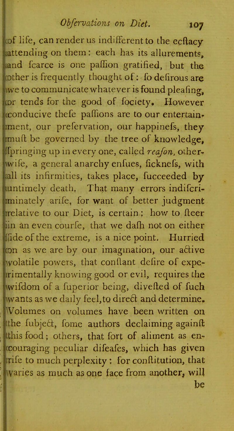 life, can render us indifferent to the ecftacy eattending on them: each has its allurements, aand fcarce is one paflion gratified, but the Other is frequently thought of: fo defirous are \we to communicate whatever is found pleafing, cor tends for the good of fociety. However tconducive thefe paflions are to our entertain* rment, our prefervation, our happinefs, they rmuft be governed by the tree of knowledge, Hpringing up in every one, called reajon, other^ \wife, a general anarchy enfues, ficknefs, with aall its infirmities, takes place, fucceeded by mntimely death. That many errors indifcri- rminately anfe, for want of better judgment rrelative to our Diet, is certain; how to fleer iin an even courfe, that we dafh not on either Jlide of the extreme, is a nice point. Hurried bn as we are by our imagination, our active volatile powers, that constant defire of expe- rimentally knowing good or evil, requires the tovifdom of a fuperior being, divefled of fuch kvants as we daily feel,to direcl; and determine. ^Volumes on volumes have been written on tthe fubjedt, fome authors declaiming againft itthis food; others, that fort of aliment as en- couraging peculiar difeafes, which has given rrife to much perplexity: for conflitutiorj, that kvaries as much as one face from another, will be
