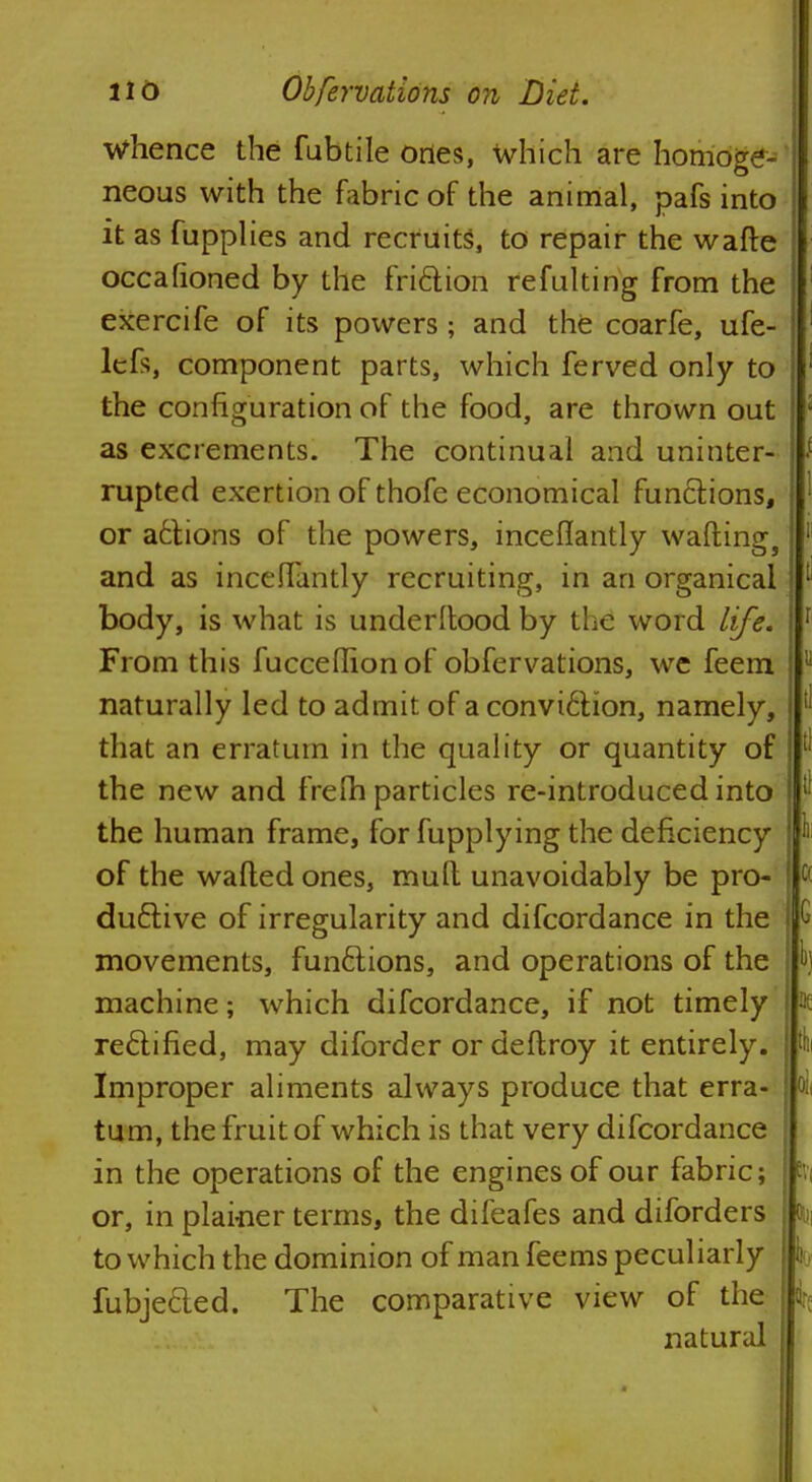 Whence the fubtile ones, which are homoge- neous with the fabric of the animal, pafs into it as fupplies and recruits, to repair the wade occafioned by the friction refulting from the exercife of its powers; and the coarfe, ufe- lcfs, component parts, which ferved only to the configuration of the food, are thrown out as excrements. The continual and uninter- rupted exertion of thofe economical functions, or actions of the powers, inceflantly wafting, and as inceflantly recruiting, in an organicai body, is what is underltood by the word life. From this fuccedion of obfervations, we feem naturally led to admit of a convi6tion, namely, that an erratum in the quality or quantity of the new and frefh particles re-introduced into the human frame, for fupplying the deficiency of the wafted ones, mult unavoidably be pro- ductive of irregularity and difcordance in the movements, functions, and operations of the machine; which difcordance, if not timely rectified, may diforder ordeftroy it entirely. Improper aliments always produce that erra- tum, the fruit of which is that very difcordance in the operations of the engines of our fabric; or, in plai-ner terms, the difeafes and diforders to which the dominion of man feems peculiarly fubje&ed. The comparative view of the natural