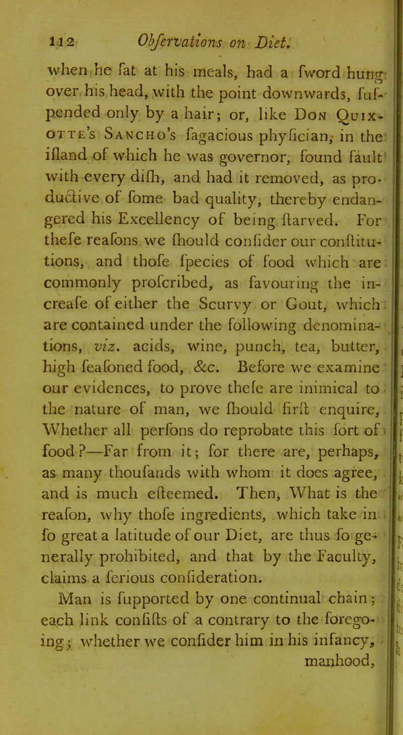 when he Tat at his meals, had a fword hung over his head, with the point downwards, fuf- pended only by a hair; or, like Don Ouix- otte's Sancho's fagacious phyfician, in the ifland of which he was governor, found faultI with every difh, and had it removed, as pro- ductive of fome bad quality, thereby endan- gered his Excellency of being ftarved. For thefe reafons we mould confider our conflitu- tions, and thofe fpecies of food which are commonly profcribed, as favouring the in- creafe of either the Scurvy or Gout, which are contained under the following denomina- tions, viz. acids, wine, punch, tea, butter, high feafoned food, &c. Before we examine our evidences, to prove thefe are inimical to the nature of man, we fhould firft enquire, Whether all perfons do reprobate this fort of . food?—Far from it; for there are, perhaps, as many thoufands with whom it does agree, and is much efteemed. Then, What is the reafon, why thofe ingredients, which take in fo great a latitude of our Diet, are thus fo ge - nerally prohibited, and that by the Faculty, claims a ferious confideration. Man is fupported by one continual chain: each link confifts of a contrary to the forego- ing ; whether we confider him in his infancy, manhood,