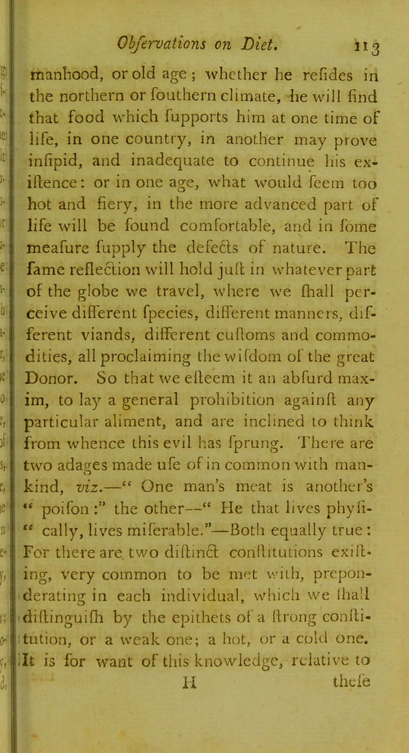 manhood, or old age; whether he refides in the northern or fouthern climate, he will find that food which fupports him at one time of life, in one country, in another may prove infipid, and inadequate to continue his ex- istence: or in one age, what would feem too hot and fiery, in the more advanced part of life will be found comfortable, and in fome meafure fupply the defects of nature. The fame refle£lion will hold juit in whatever part of the globe we travel, where we (hall per- ceive different fpecies, different manners, dif- ferent viands, different cuftoms and commo- dities, all proclaiming the wifdom of the great Donor. So that we efteem it an abfurd max- im, to lay a general prohibition againft any particular aliment, and are inclined to think from whence this evil has fprung. There are two adages made ufe of in common with man- kind, viz.— One man's meat is another's *s poifon : the other— He that lives phyfi- tc cally, lives miferable.—Both equally true : For there are. two difbinct conflitutions exiit« ing, very common to be m<:t with, prepon- derating in each individual, which we lhali -diftinguifh by the epithets of a ftrong conlti- tution, or a weak one; a hot, or a cold one. lit is for want of this knowledge, relative to H thefe
