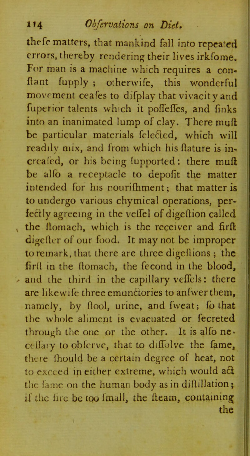 thefe matters, that mankind fall into repeated errors, thereby rendering their lives irkfome. For man is a machine which requires a con- fiarit fupply ; otherwife, this wonderful movement ceafes to difplay that vivacity and fuperior talents which it poffefles, and finks into an inanimated lurnp of clay. There muft be particular materials felecled, which will readilv mix, and from which his ftature is in- creafed, or his being fupported: there mufl be alfo a receptacle to depofit the matter intended for his nourifhment; that matter is to undergo various chymical operations, per- fectly agreeing in the velfel of digeftion called , the Itomach, which is the receiver and firfl; digelter of our food. It may not be improper to remark, that there are three digeltions ; the firll in the Itomach, the fecond in the blood, and ihe third in the capillary veffels: there are likewife three emunctories to anfwer them, namely, by flool, urine, and fvveat; fo that the whole aliment is evacuated or fecreted through the one or the other. It is alfo ne- ceflary to pbferve, that to diffolve the fame, there lhould be a certain degree of heat, not to exec ed in either extreme, which would a6l the fame on the human body as in diflillation; if the lire be too final], the fleam, containing the