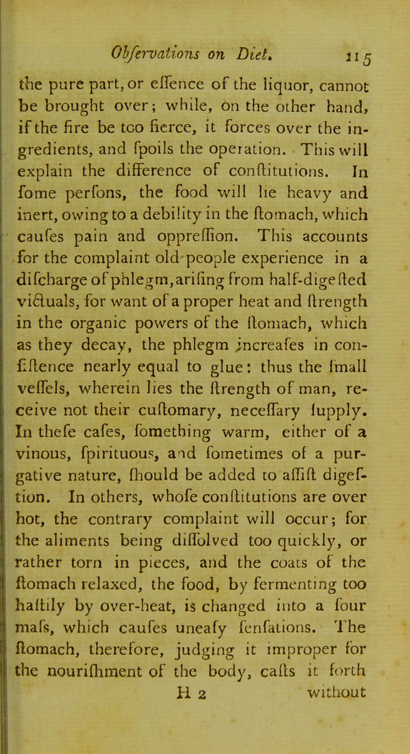 the pure part, or eflence of the liquor, cannot be brought over; while, On the other hand, if the fire be too fierce, it forces over the in- gredients, and fpoils the operation. This will explain the difference of con fti tut ions. In fome perfons, the food will he heavy and inert, owing to a debility in the ftomach, which caufes pain and oppreflion. This accounts for the complaint old-people experience in a difcharge of phlegm, arifing from half-digefted victuals, for want of a proper heat and ftrength in the organic powers of the ftomach, which as they decay, the phlegm jncreafes in con- fluence nearly equal to glue: thus the linall veiTels, wherein lies the ftrength of man, re- ceive not their cuftomary, necelTary lupply. In thefe cafes, fomething warm, either of a vinous, fpirituous, aid fometimes of a pur- gative nature, mould be added to aiTift digef- tion. In others, whofe conftitutions are over hot, the contrary complaint will occur; for the aliments being dilTolved too quickly, or rather torn in pieces, and the coats of the ftomach relaxed, the food, by fermenting too haltily by over-heat, is changed into a four mafs, which caufes uneafy fenfations. The ftomach, therefore, judging it improper for the nourishment of the body, calls it forth H 2 without