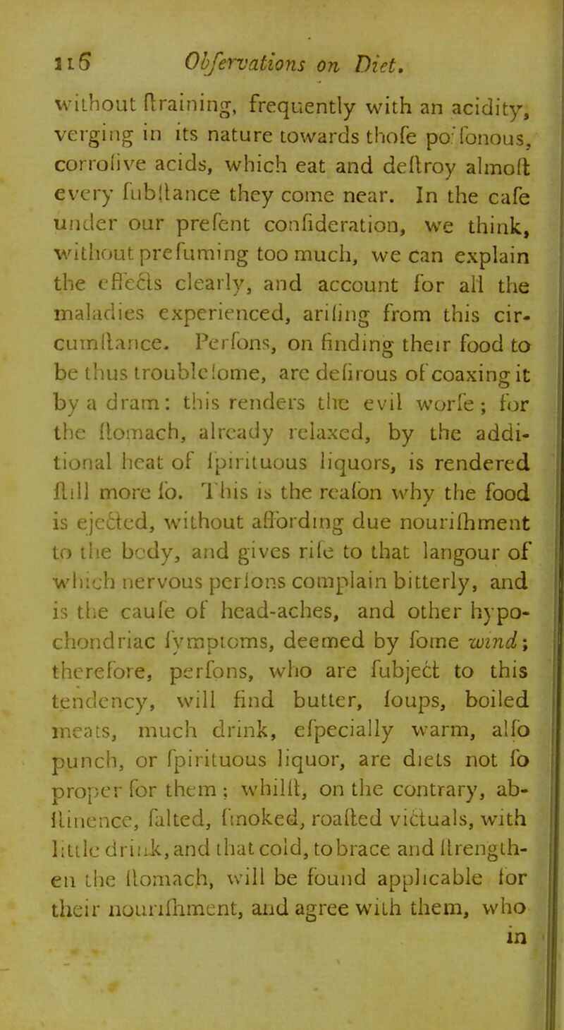 without draining, frequently with an acidity, verging in its nature towards thofe poTonous, corrolive acids, which eat and deftroy almoft every fubjtance they come near. In the cafe under our prefent confideration, we think, without pre fuming too much, we can explain the eflecls clearly, and account for all the maladies experienced, ariling from this cir- cumllance. Perfons, on finding their food to be thus troublciome, are defirous of coaxing it by a dram: this renders the evil worle; for the flomach, already relaxed, by the addi- tional heat of ipirituous liquors, is rendered flill more lb. This is the reafbn why the food is ejected, without affording due nourifhment to the bcdy, and gives rife to that langour of which nervous perions complain bitterly, and is the caule of head-aches, and other hypo- chondriac lymptoms, deemed by fome wind; therefore, perfons, who are fubject to this tendency, will find butter, foups, boiled meats, much drink, efpecially warm, a!fb punch, or fpirituous liquor, are diets not fo proper for them ; whillt, on the contrary, ab- llinence, falted, fmoked, roafted victuals, with little driiiit,and that cold, tobrace and llrength- en the Romach, will be found applicable for their nounmment, and agree with them, who in