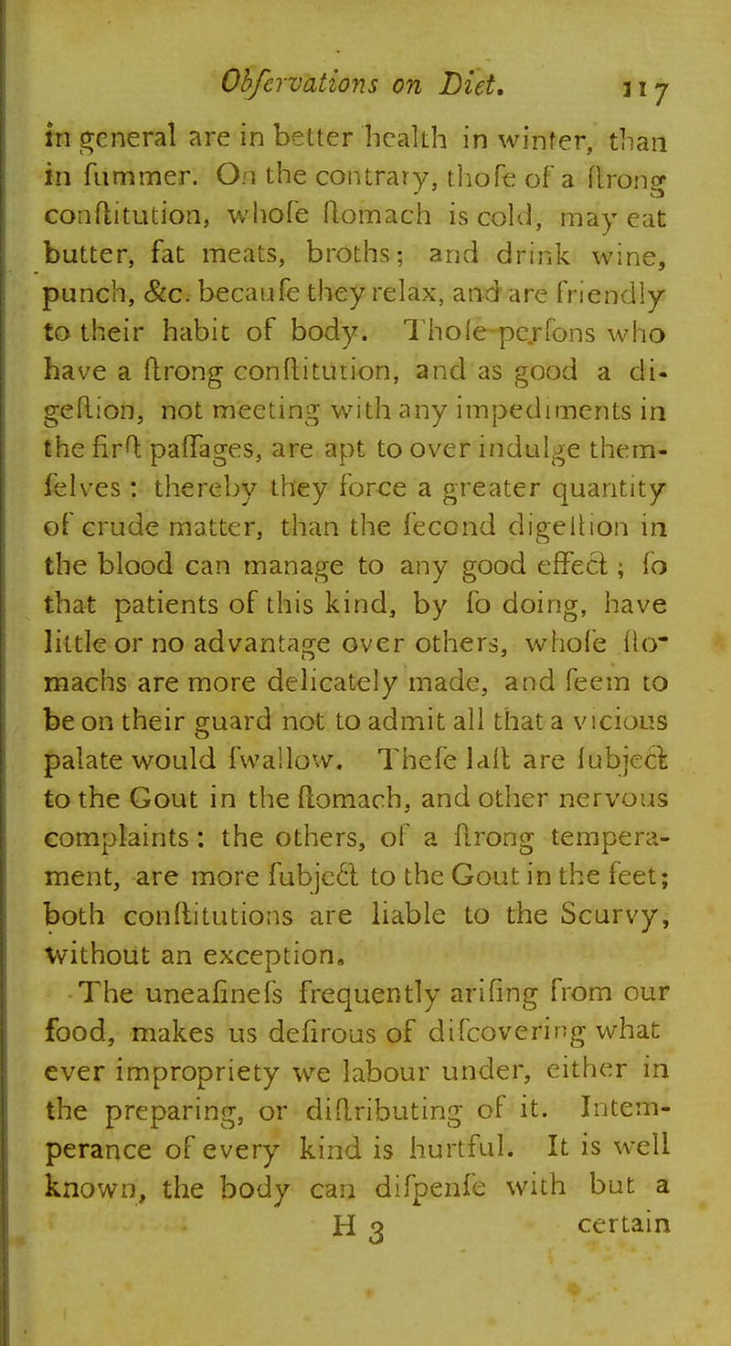 in general are in better health in winter, than in fummer. On the contrary, thofe of a ftrong conftitution, whofe ftomach is cold, may eat butter, fat meats, broths; arid drink wine, punch, &c. becaufe they relax, and are friendly to their habit of body. Thoie-pe.rfons who have a ftrong conftitution, and as good a di- geftion, not meeting with any impediments in the nrft pafTages, are apt to over indulge them- felves : thereby they force a greater quantity of crude matter, than the fecond digeltion in the blood can manage to any good effect; fo that patients of this kind, by fo doing, have little or no advantage over others, whofe tlo* machs are more delicately made, and feem to be on their guard not to admit all that a vicious palate would fvva'.lovv. Thefe laft are lubjeci to the Gout in the ftomach, and other nervous complaints: the others, of a ftrong tempera- ment, are more fubjc6t to the Gout in the feet; both conftitutions are liable to the Scurvy, without an exception. The uneafinefs frequently arifmg from our food, makes us defirous of difcovering what ever impropriety we labour under, either in the preparing, or diftributing of it. Intem- perance of every kind is hurtful. It is well known, the body can difpenfe with but a H 3 certain