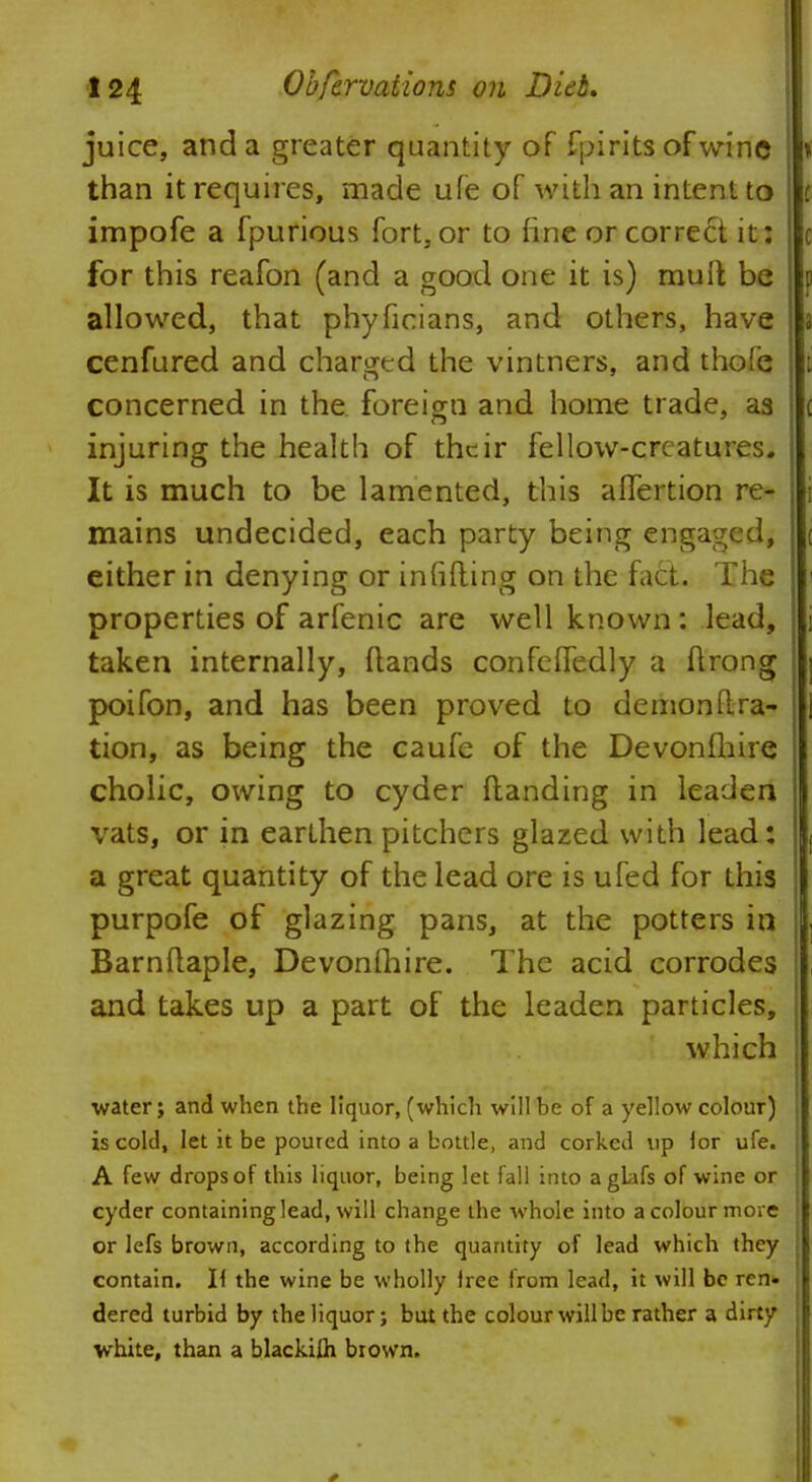 juice, and a greater quantity of Spirits of wine » than it requires, made ufe of with an intent to impofe a fpurious fort, or to fine or correct it: for this reafon (and a good one it is) mult be allowed, that phyficians, and others, have s cenfured and charged the vintners, and thofe concerned in the. foreign and home trade, as injuring the health of their fellow-creatures. It is much to be lamented, this affertion re- i mains undecided, each party being engaged, ( either in denying or infilling on the fact. The i properties of arfenic are well known: lead, j taken internally, Hands confelTedly a ftrong i poifon, and has been proved to demonftra- tion, as being the caufe of the Devonfhire j cholic, owing to cyder Handing in leaden vats, or in earthen pitchers glazed with lead: a great quantity of the lead ore is ufed for this purpofe of glazing pans, at the potters in Barnftaple, Devonfhire. The acid corrodes and takes up a part of the leaden particles, which •water; and when the liquor, (which will be of a yellow colour) is cold, let it be poured into a bottle, and corked up lor ufe. A few drops of this liquor, being let fall into agtafs of wine or cyder containing lead, will change the whole into a colour more or Iefs brown, according to the quantity of lead which they Contain7. H the wine be wholly lree from lead, it will be ren« dered turbid by the liquor; but the colour will be rather a dirty white, than a blackifli brown.