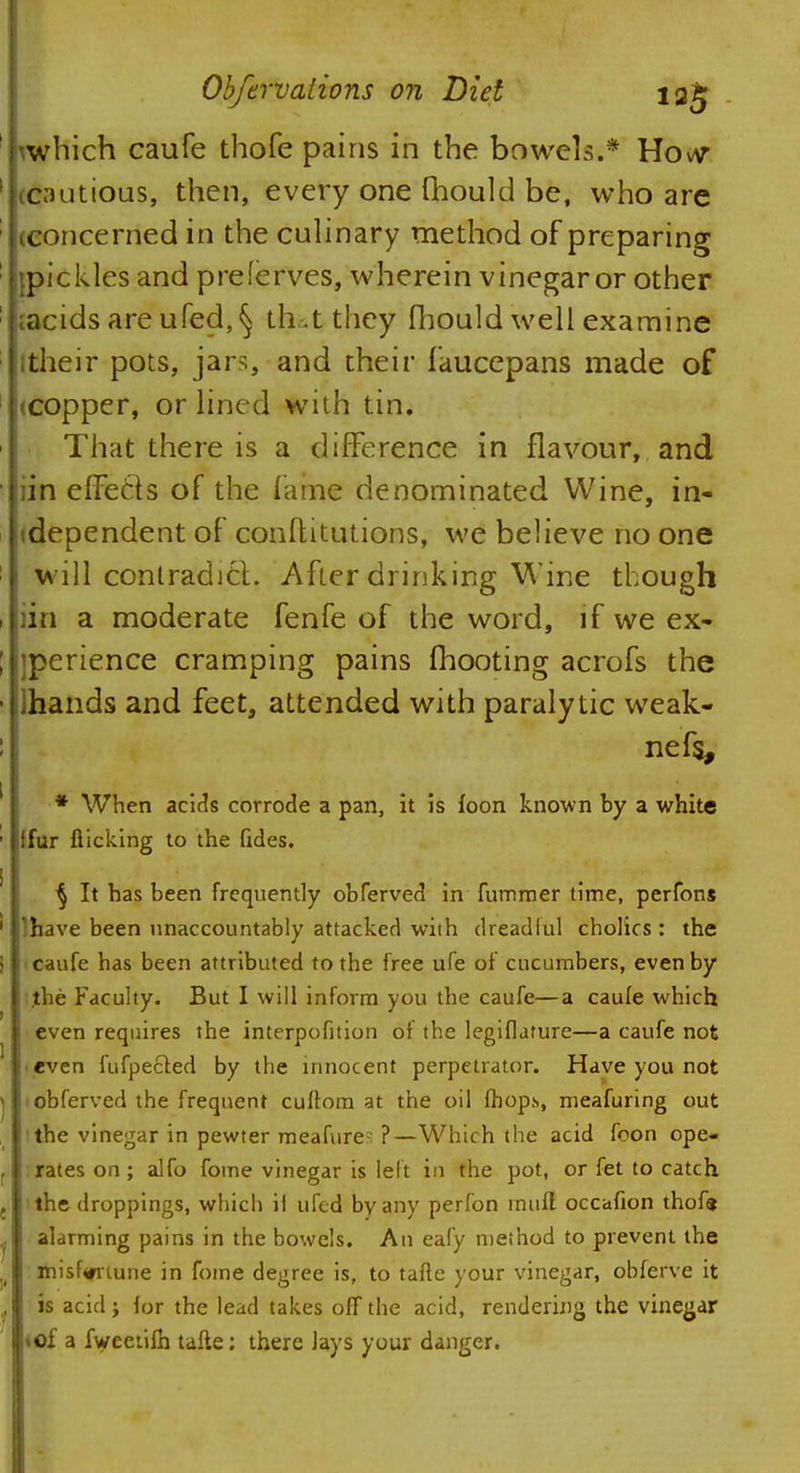 hwhich caufe thofe pains in the bowels.* Hovv '[(cautious, then, every one fhould be, who are [(concerned in the culinary method of preparing Ijpickles and preferves, wherein vinegar or other lacids are ufed,§ thut they fhould well examine lltheir pots, jars, and their faucepans made of [(copper, or lined with tin. That there is a difference in flavour, and iin effects of the fame denominated Wine, in- dependent of conflitutions, we believe no one will contradict. After drinking Wine though iin a moderate fenfe of the word, if we ex- perience cramping pains (hooting acrofs the lhands and feet, attended with paralytic weak- nefs, * When acids corrode a pan, it is foon known by a white ffur flicking to the fides. § It has been frequently obferved in fummer time, perfons ' lhave been unaccountably attacked with dreadlul cholics: the i i caufe has been attributed to the free ufe of cucumbers, even by the Faculty. But I will inform you the caufe—a caufe which even requires the interpofition of the legiflature—a caufe not ■ even fufpected by the innocent perpetrator. Have you not | iobferved the frequent cullom at the oil fhops, meafuring out the vinegar in pewter meafure- ?—Which the acid foon ope- f :rates on; alfo fome vinegar is left in the pot, or fet to catch t the droppings, which il ufed by any perfon muff occafion thofe j alarming pains in the bowels. An eafy method to prevent the )( misf<rriune in fome degree is, to tafte your vinegar, obferve it . is acid; for the lead takes off the acid, rendering the vinegar «of a fweetifh tafte: there lays your danger.