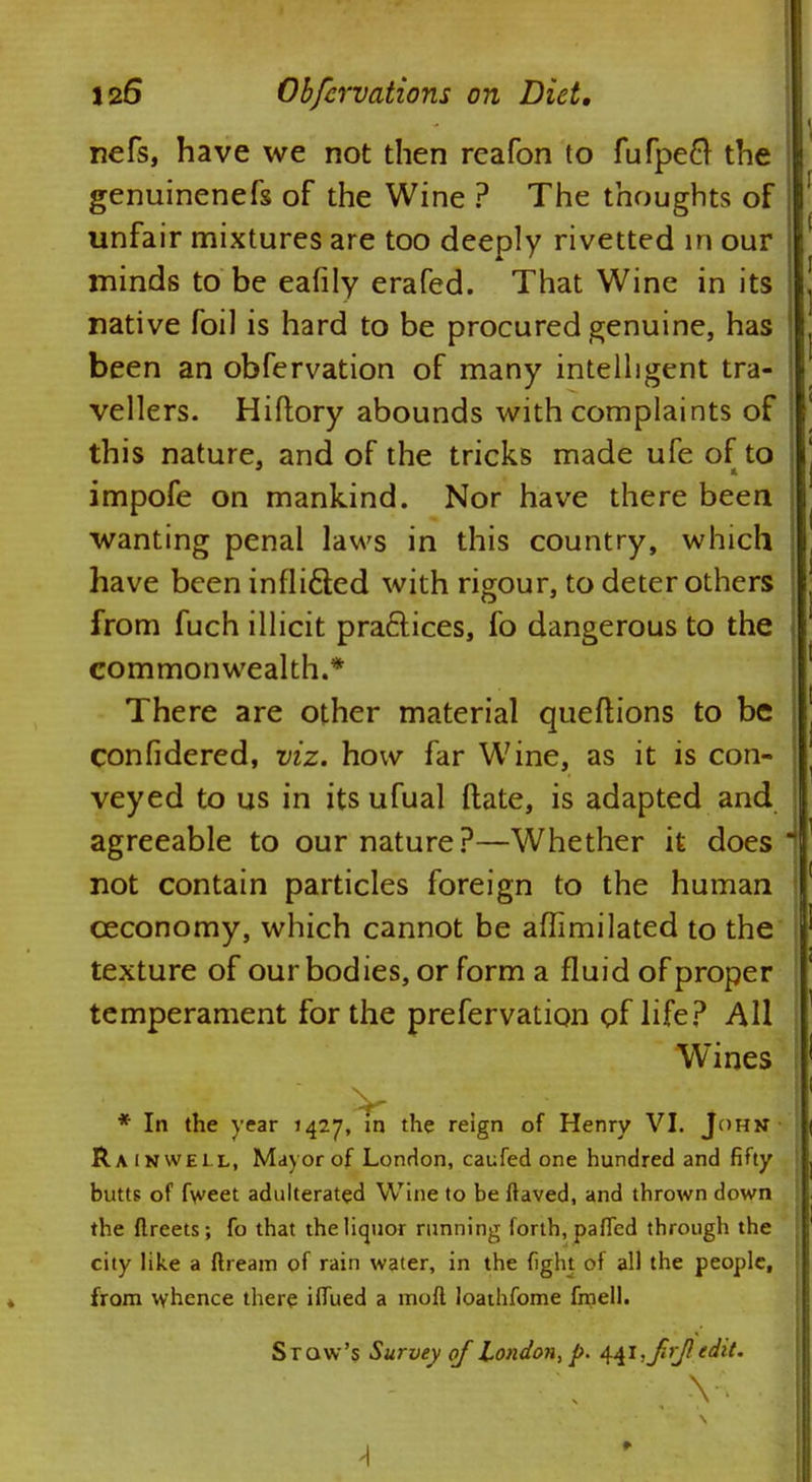 nefs, have we not then reafon to fufpeft the genuinenefs of the Wine ? The thoughts of unfair mixtures are too deeply rivetted in our minds to be eafily erafed. That Wine in its native foil is hard to be procured genuine, has been an obfervation of many intelligent tra- vellers. Hiftory abounds with complaints of this nature, and of the tricks made ufe of to impofe on mankind. Nor have there been wanting penal laws in this country, which have been inflicted with rigour, to deter others from fuch illicit practices, fo dangerous to the I commonwealth.* There are other material queftions to be confidered, viz. how far Wine, as it is con- veyed to us in itsufual ftate, is adapted and agreeable to our nature?—Whether it does not contain particles foreign to the human ceconomy, which cannot be aflimilated to the texture of our bodies, or form a fluid of proper temperament for the prefervation of life? All Wines * In the year 1427, in the reign of Henry VI. John Rain well, Mayor of London, caufed one hundred and fifty butts of fweet adulterated Wine to be If aved, and thrown down the flreets; fo that the liquor running forth, paffed through the city like a dream of rain water, in the fight of all the people, from whence there iffued a moft loathfome fmell. Stow's Survey of London, p. ^i,ftrj} edit. Y. ♦