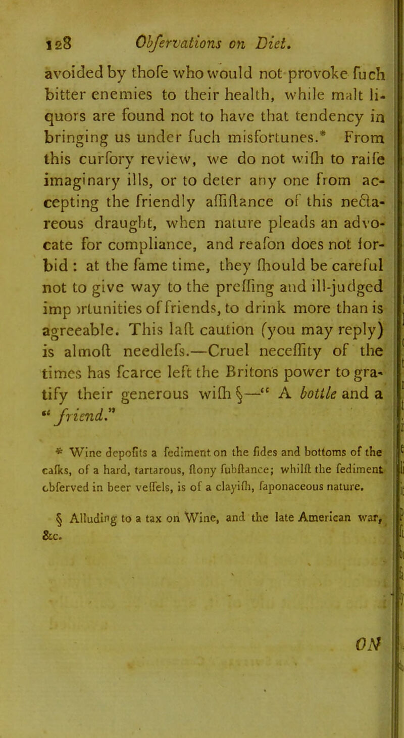 avoided by thofe who would not provoke fuch bitter enemies to their health, while malt li- quors are found not to have that tendency in bringing us under fuch misfortunes.* From this curfory review, we do not wifh to raife imaginary ills, or to deter any one from ac- cepting the friendly affiftance of this nefla- reous draught, when nature pleads an advo- cate for compliance, and reafon does not for- bid : at the fame time, they mould be caref ul not to give way to the prefling and ill-judged imp >rtunities of friends, to drink more than is agreeable. This lad caution (you may reply) is almoft needlefs.—Cruel neceffity of the times has fcarce left the Britons power to gra- tify their generous wiQi §— A bottle and a  friend? * Wine depofits a fediment on the fides and bottoms of the caflcs, of a hard, tartarous, flony fubftance; whilft the fediment cbferved in beer veffels, is of a clayifh, faponaceous nature. § Alluding to a tax on Wine, and the late American war, &c.