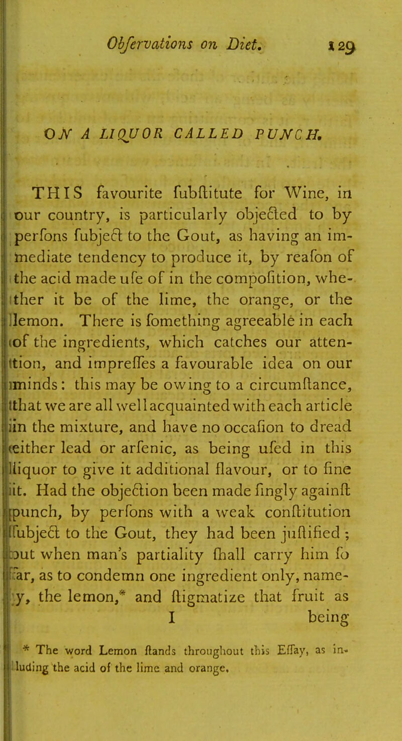 OTV A LIQUOR CALLED PUNCH. THIS favourite fubftitute for Wine, in our country, is particularly objected to by perfons fubject to the Gout, as having an im- mediate tendency to produce it, by reafon of the acid made ufe of in the compofition, whe- ither it be of the lime, the orange, or the Uemon. There is fomething agreeable in each tof the ingredients, which catches our atten- tion, and impreffes a favourable idea on our iminds: this may be owing to a circumftance, tthat we are all wel 1 acquainted with each article iin the mixture, and have no occafion to dread neither lead or arfenic, as being ufed in this iliiquor to give it additional flavour, or to fine iit. Had the objection been made fingly againft jpunch, by perfons with a weak conftitution l(ubjecl to the Gout, they had been juuified ; but when mans partiality mail carry him fo Far, as to condemn one ingredient only, name- ly, the lemon,* and ftigmatize that fruit as I being * The word Lemon {lands throughout this EfTay, as in- cluding the acid of the lime and orange.