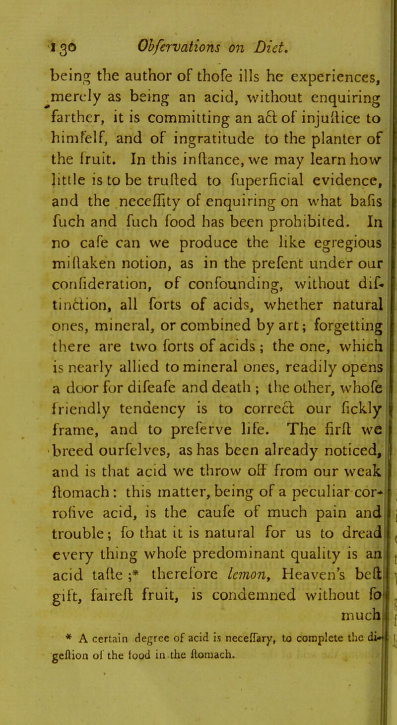 being the author of thofe ills he experiences, ^merely as being an acid, without enquiring farther, it is committing an aft of injustice to himfelf, and of ingratitude to the planter of the fruit. In this inftance,we may learn how little is to be trufted to fuperficial evidence, and the neceffity of enquiring on what bafis fuch and fuch food has been prohibited. In no cafe can we produce the like egregious millaken notion, as in the prefent under our confideration, of confounding, without dif« tinfction, all forts of acids, whether natural ones, mineral, or combined by art; forgetting there are two forts of acids ; the one, which is nearly allied to mineral ones, readily opens a door for difeafe and death ; the other, whofe friendly tendency is to correcl our fickly; frame, and to preferve life. The farfl weil breed ourfelves, as has been already noticed, J and is that acid we throw off from our weak flomach: this matter, being of a peculiar cor-| rohve acid, is the caufe of much pain and , trouble; fo that it is natural for us to dread , every thing whofe predominant quality is an , acid tafte ;* therefore lemon, Heaven's bed \ gift, fairefl; fruit, is condemned without fo „ much f * A certain degree of acid is neceffary, to complete the di* 1 geftion ol the food in the floniach.