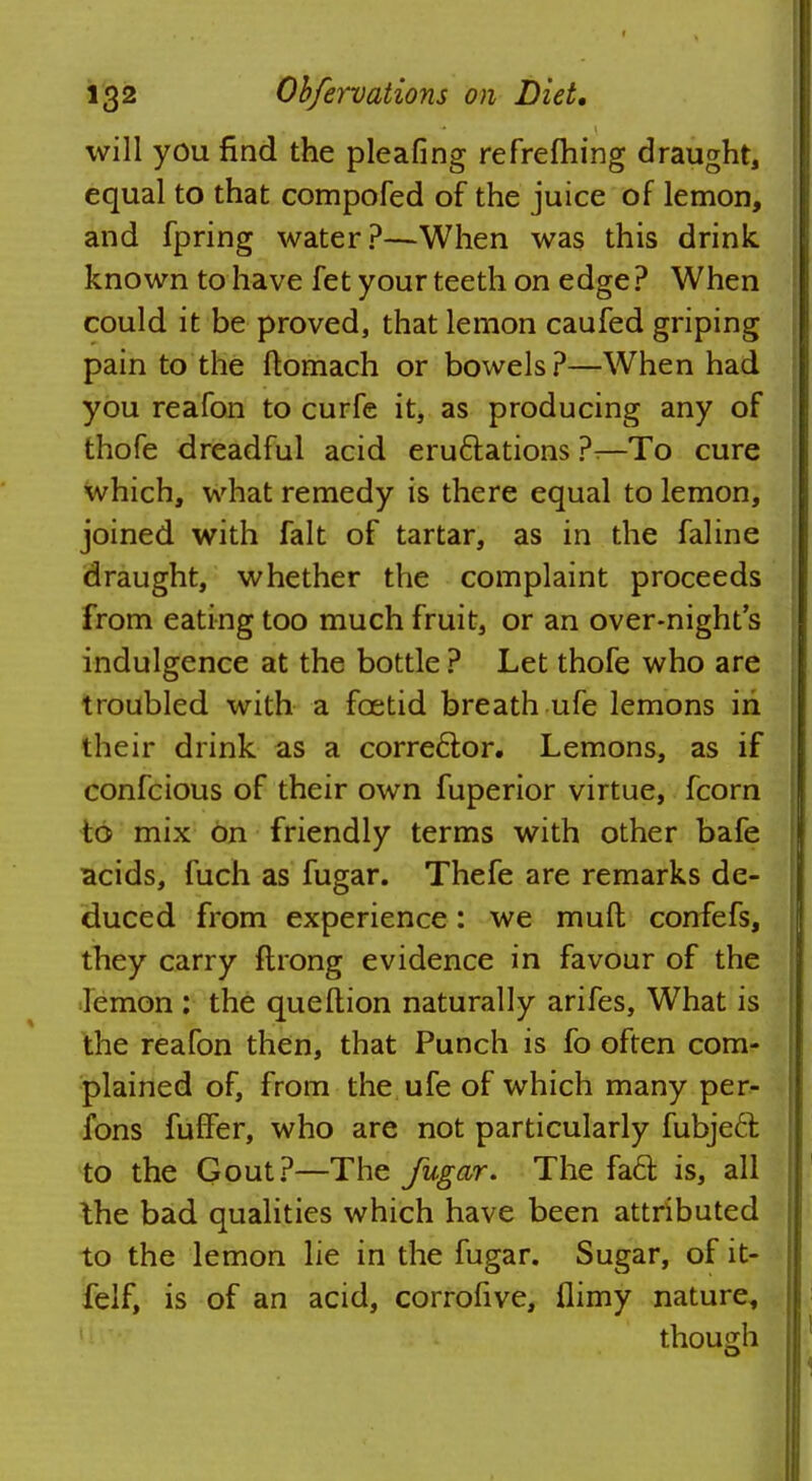 will you find the pleafing refrefhing draught, equal to that compofed of the juice of lemon, and fpring water?—When was this drink known to have fet your teeth on edge? When could it be proved, that lemon caufed griping pain to the ftomach or bowels?—When had you reafon to curfe it, as producing any of thofe dreadful acid eru&ations ?—To cure which, what remedy is there equal to lemon, joined with fait of tartar, as in the faline draught, whether the complaint proceeds from eating too much fruit, or an over-night's indulgence at the bottle ? Let thofe who are troubled with a foetid breath ufe lemons in their drink as a corrector. Lemons, as if confcious of their own fuperior virtue, fcorn to mix on friendly terms with other bafe acids, fuch as fugar. Thefe are remarks de- duced from experience: we mud confefs, they carry ftrong evidence in favour of the lemon : the queftion naturally arifes, What is the reafon then, that Punch is fo often com- plained of, from the ufe of which many per- fons fuffer, who are not particularly fubject to the Gout?—The fugar. The fact is, all the bad qualities which have been attributed to the lemon lie in the fugar. Sugar, of it- felf, is of an acid, corrohve, flimy nature, though