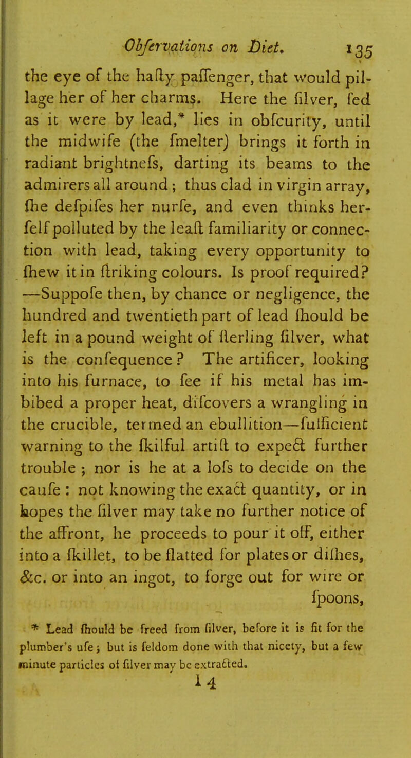 1 the eye of the hafty paffenger, that would pil- lage her of her charms. Here the filver, fed as it were by lead,* lies in obfcurity, until the midwife (the fmelter) b rings it forth in radiant brightnefs, darting its beams to the admirers all around ; thus clad in virgin array, (he defpifes her nurfe, and even thinks her- felf polluted by the lead familiarity or connec- tion with lead, taking every opportunity to (hew it in (inking colours. Is proof required? —Suppofe then, by chance or negligence, the hundred and twentieth part of lead mould be left in a pound weight of flerling filver, what is the confequence ? The artificer, looking into his furnace, to fee if his metal has im« bibed a proper heat, difcovers a wrangling in the crucible, termed an ebullition—futficient warning to the fkilful artift to expect further trouble ; nor is he at a lofs to decide on the caufe : not knowing the exa6t quantity, or in hopes the filver may take no further notice of the affront, he proceeds to pour it off, either into a fkillet, to be flatted for plates or dilhes, &c. or into an ingot, to forge out for wire or fpoons, * Lead ftiould be freed from filver, before it is fit for the plumber's ufe; but is feldom done with that nicety, but a few- minute particles ol filver may be extradted. 14