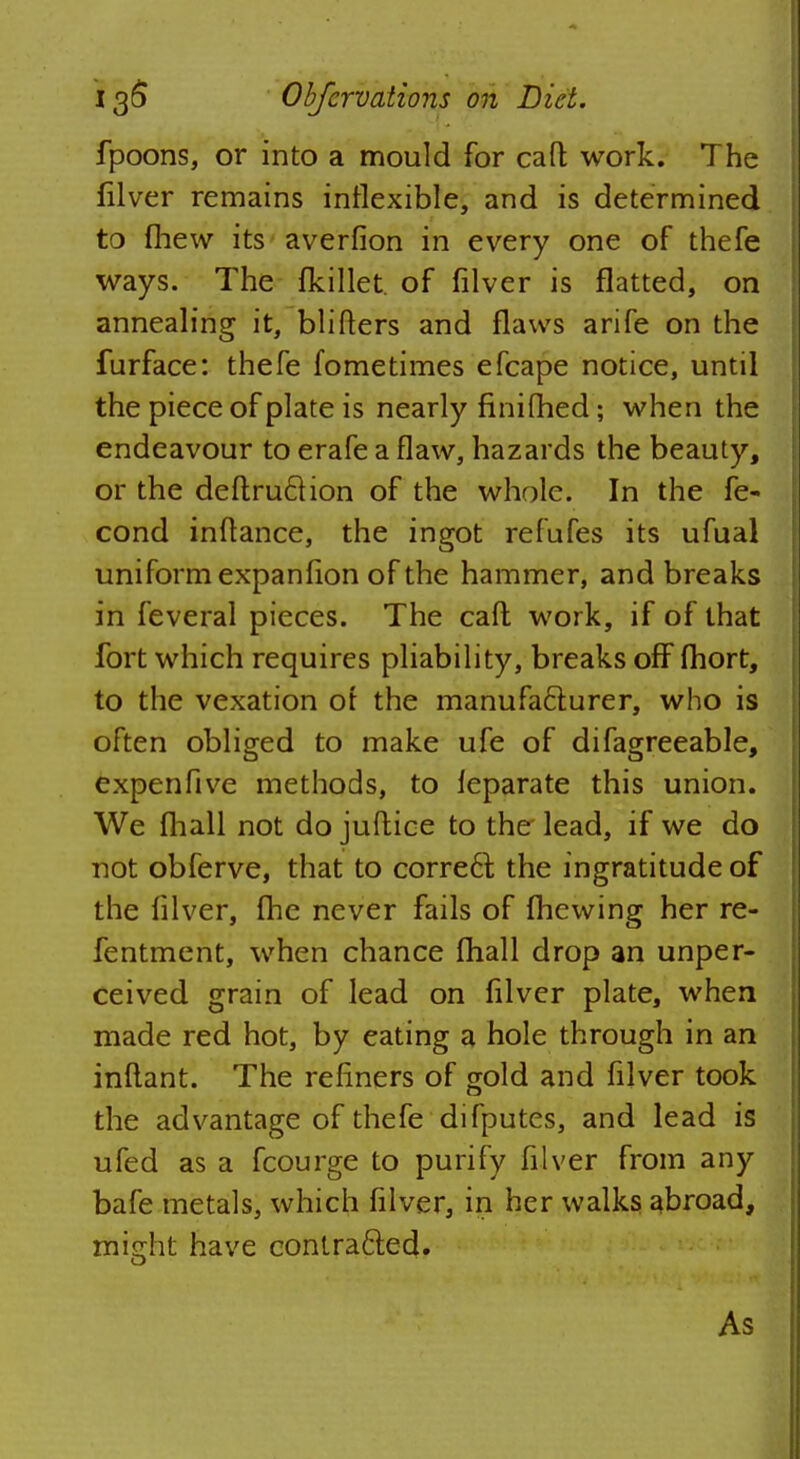 fpoons, or into a mould for caft work. The filver remains inflexible, and is determined to (hew its averfion in every one of thefe ways. The fkillet. of filver is flatted, on annealing it, blifters and flaws arife on the furface: thefe fometimes efcape notice, until the piece of plate is nearly finifhed; when the endeavour to erafe a flaw, hazards the beauty, or the deftruction of the whole. In the fe- cond inflance, the ingot refufes its ufual uniform expanfion of the hammer, and breaks in feveral pieces. The caft work, if of that fort which requires pliability, breaks off fhort, to the vexation or the manufacturer, who is often obliged to make ufe of difagreeable, expenfive methods, to ieparate this union. We fhall not do juftice to the lead, if we do not obferve, that to correct the ingratitude of the filver, fhe never fails of fhewing her re- fentment, when chance fhall drop an unper- ceived grain of lead on filver plate, when made red hot, by eating a hole through in an inftant. The refiners of gold and filver took the advantage of thefe difputes, and lead is ufed as a fcourge to purify filver from any bafe metals, which filver, in her walks abroad, midit have contracted. As