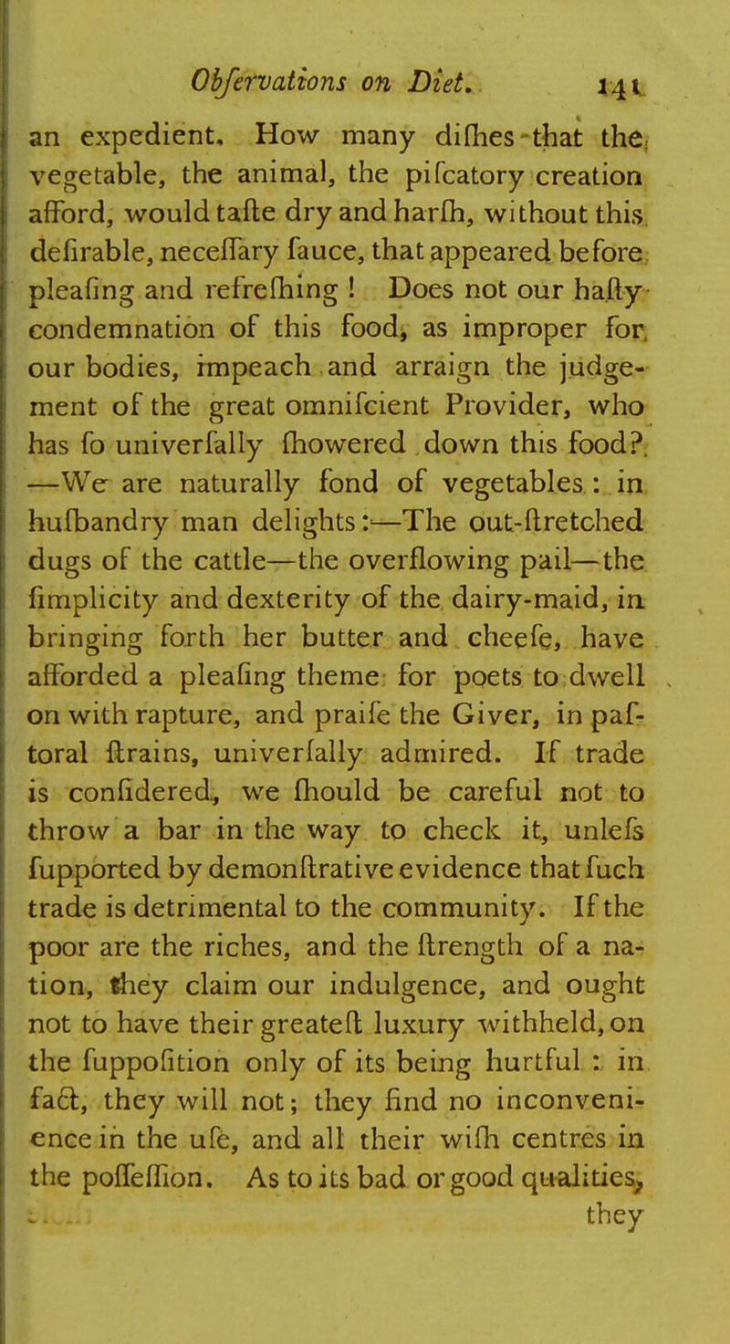 an expedient. How many di(lies that the; vegetable, the animal, the pifcatory creation afford, would tafte dry and harm, without this, defirable, neceflary fauce, that appeared before pleafing and refrefhing ! Does not our hafty condemnation of this food* as improper for, our bodies, impeach and arraign the judge- ment of the great omnifcient Provider, who has fo univerfally fhowered down this food?. —We are naturally fond of vegetables : in hufbandry man delights*.'—The out-ftretched dugs of the cattle—the overflowing pail—the fimplicity and dexterity of the dairy-maid, in bringing forth her butter and cheefe, have afforded a pleafing theme for poets to dwell on with rapture, and praife the Giver, in paf- toral flrains, univerfally admired. If trade is confidered., we fhould be careful not to throw a bar in the way to check it, unlefs fupported by demonftrative evidence thatfuch trade is detrimental to the community. If the poor are the riches, and the ftrength of a na- tion, they claim our indulgence, and ought not to have their greatefl luxury withheld, on the fuppofition only of its being hurtful : in fa6t, they will not; they find no inconveni- ence in the ufe, and all their wifh centres in the poffeflion. As to its bad or good qualities^ they