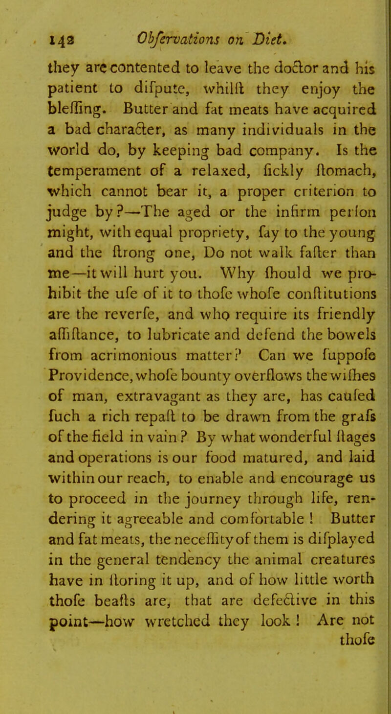 they arc contented to leave the doctor and his patient to difputc, whiUl they enjoy the blefling. Butter and fat meats have acquired a bad character, as many individuals in the world do, by keeping bad company. Is the temperament of a relaxed, fickly ftomach, which cannot bear it, a proper criterion to judge by?—The aged or the infirm perlon might, with equal propriety, fay to the young and the ftrong one, Do not walk falter than me—it will hurt you. Why mould we pro- hibit the ufe of it to thofe whofe conflitutions are the reverfe, and who require its friendly afliftance, to lubricate and defend the bowels from acrimonious matter:' Can we fuppofe Providence, whofe bounty overflows the wilhes of man, extravagant as they are, has caufed fuch a rich repalt to be drawn from the grafs of the field in vain ? By what wonderful itages and operations is our food matured, and laid within our reach, to enable and encourage us to proceed in the journey through life, ren- dering it agreeable and comfortable ! Butter and fat meats, the necelfityof them is difplayed in the general tendency the animal creatures have in lloring it up, and of how little worth thofe beafts are, that are defective in this point—how wretched they look ! Are not thofe