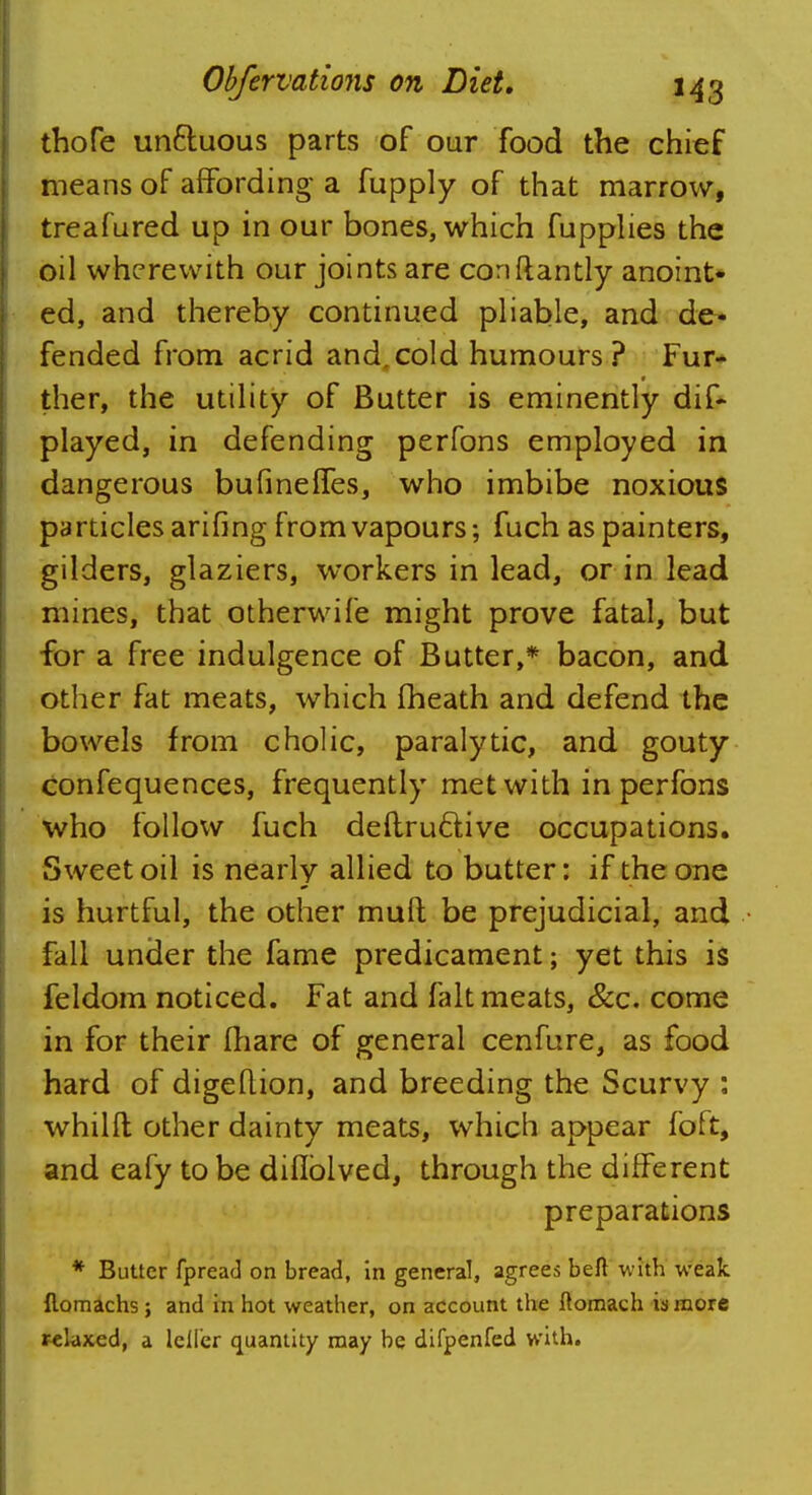 thofe un&uous parts of our food the chief means of affording- a fupply of that marrow, treafured up in our bones, which fupplies the oil wherewith our joints are conftantly anoint- ed, and thereby continued pliable, and de- fended from acrid and,cold humours? Fur- ther, the utility of Butter is eminently dis- played, in defending perfons employed in dangerous bufinefTes, who imbibe noxious particles arifing from vapours; fuch as painters, gilders, glaziers, workers in lead, or in lead mines, that otherwife might prove fatal, but for a free indulgence of Butter,* bacon, and other fat meats, which fheath and defend the bowels from cholic, paralytic, and gouty confequences, frequently met with in perfons who follow fuch deftru&ive occupations. Sweet oil is nearly allied to butter: if the one is hurtful, the other mult be prejudicial, and fall under the fame predicament; yet this is feldom noticed. Fat and fait meats, &c. come in for their fliare of general cenfure, as food hard of digeflion, and breeding the Scurvy : whilfl; other dainty meats, which appear foft, and eafy to be diflblved, through the different preparations * Butter fpread on bread, in general, agrees beft with weak {lomachs ; and in hot weather, on account the ftomach is more relaxed, a Idler quantity may be difpenfed with.