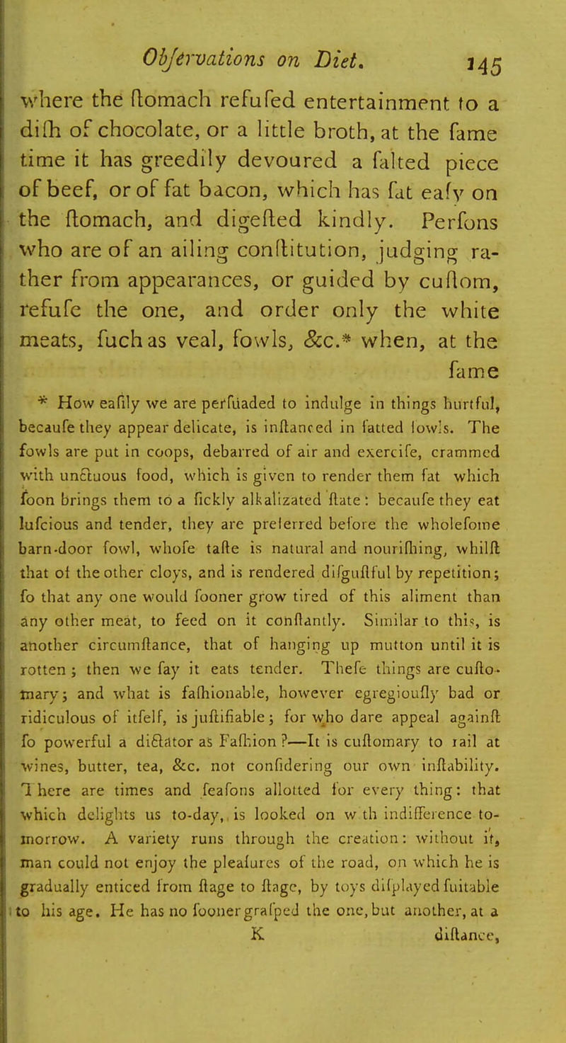 where the ftomach refuted entertainment to a dim of chocolate, or a little broth, at the fame time it has greedily devoured a falted piece of beef, or of fat bacon, which has fat eafy on the ftomach, and digefled kindly. Perfons who are of an ailing conftitution, judging ra- ther from appearances, or guided by cuftom, refufe the one, and order only the white meats, fuchas veal, fowls, &c* when, at the fame * How eafily we are peffiiaded to indulge in things hurtful, becaufe they appear delicate, is inftanced in fatted fowls* The fowls are put in coops, debarred of air and exercife, crammed with un&uous food, which is given to render them fat which foon brings them to a fickly alkalizated ftate : becaufe they eat lufcious and tender, they are preferred before the wholefome barn-door fowl, whofe tafte is natural and nourifhing, whilft that of the other cloys, and is rendered difguflful by repetition; fo that any one would fooner grow tired of this aliment than any other meat, to feed on it conftantly. Similar to this, is another circumftance, that of hanging up mutton until it is rotten ; then we fay it eats tender. Thefe things are cufto- mary; and what is fafhionable, however egregioufly bad or ridiculous of itfelf, is justifiable; for who dare appeal againft fo powerful a dictator as Fafhion ?—It is cuftomary to rail at wines, butter, tea, &c. not confidering our own inftability. There are times and feafons allotted lor every thing: that which delights us to-day, is looked on w th indifference to- morrow. A variety runs through the creation: without if, man could not enjoy the pleafures of the road, on which he is gradually enticed from flage to ftage, by toys ditplayed fuitable to his age. He has no foonergrafped the one,but another, at a K diflance,