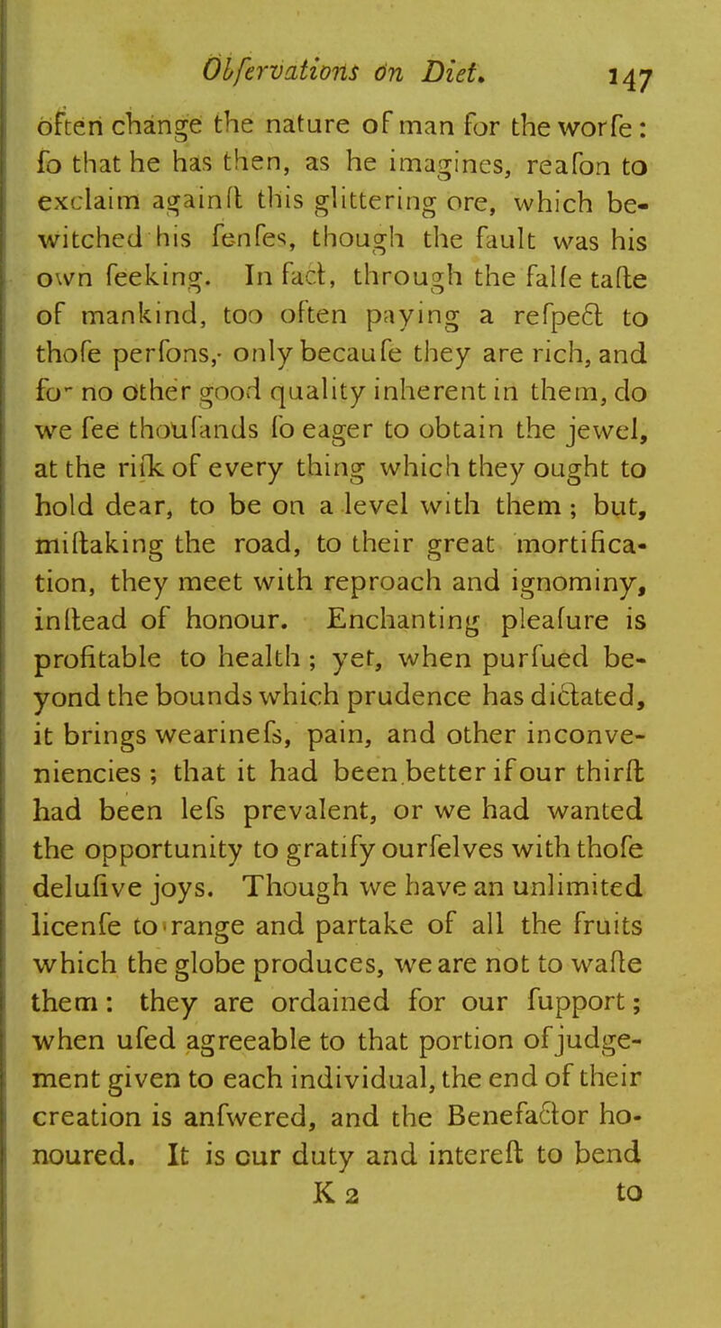 often change the nature of man for the worfe: fo that he has then, as he imagines, reafon to exclaim again ft this glittering ore, which be- witched his ferifes, though the fault was his own feeking. In fad, through the faUe tafte of mankind, too often paying a refpe6l to thofe perfons,- onlybecaufe they are rich, and fo- no other good quality inherent in them, do we fee thoufands fo eager to obtain the jewel, at the rifkof every thing which they ought to hold dear, to be on a level with them; but, miftaking the road, to their great mortifica- tion, they meet with reproach and ignominy, inftead of honour. Enchanting pleafure is profitable to health ; yet, when purfued be- yond the bounds which prudence has dictated, it brings wearinefs, pain, and other inconve- niencies ; that it had been better if our third had been lefs prevalent, or we had wanted the opportunity to gratify ourfelves with thofe delufive joys. Though we have an unlimited licenfe to*range and partake of all the fruits which the globe produces, we are not to wane them: they are ordained for our fupport; when ufed agreeable to that portion of judge- ment given to each individual, the end of their creation is anfwered, and the Benefa6tor ho- noured. It is cur duty and intereft to bend K2 to