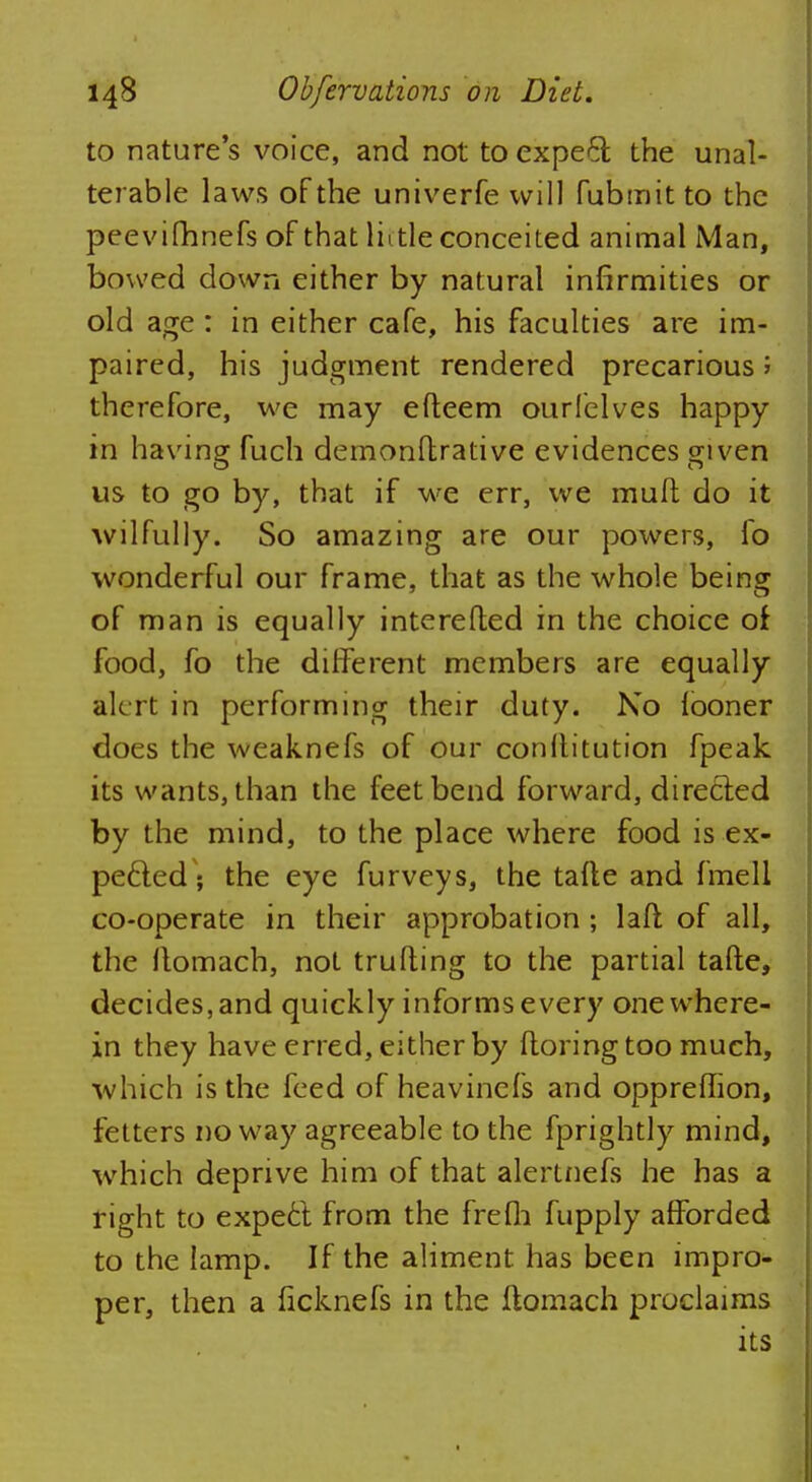 to nature's voice, and not to expect the unal- terable laws of the univerfe will fubmitto the peevifhnefs of that little conceited animal Man, bowed down either by natural infirmities or old age : in either cafe, his faculties are im- paired, his judgment rendered precarious; therefore, we may efteem ourlelves happy in having fuch demonftrative evidences given us to go by, that if we err, we mull do it wilfully. So amazing are our powers, lo wonderful our frame, that as the whole being of man is equally interefled in the choice of food, fo the different members are equally alert in performing their duty. No iooner does the weaknefs of our conltitution fpeak its wants, than the feet bend forward, directed by the mind, to the place where food is ex- pected ; the eye furveys, the tafte and fmell co-operate in their approbation; laft of all, the llomach, not trufting to the partial tafte, decides, and quickly informs every one where- in they have erred, either by ftoring too much, which is the feed of heavinefs and opprefhon, fetters noway agreeable to the fprightly mind, which deprive him of that alertnefs he has a right to expect from the frefh fupply afforded to the lamp. If the aliment has been impro- per, then a ficknefs in the ftomach proclaims its