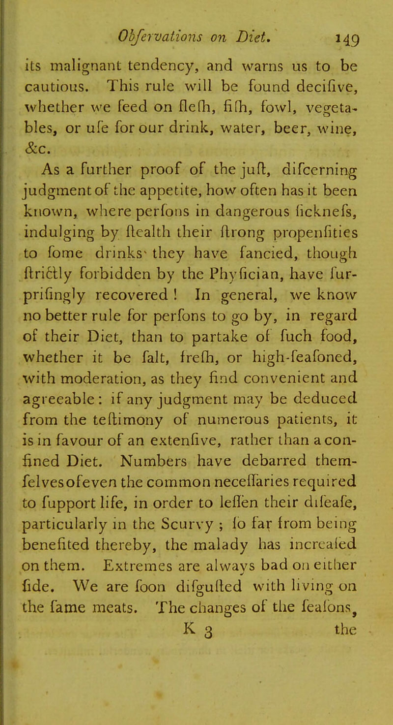its malignant tendency, and warns us to be cautious. This rule will be found decifive, whether we feed on flefh, fifh, fowl, vegeta- bles, or ufe for our drink, water, beer, wine, Sic. As a further proof of thejufl, difcerning judgment of the appetite, how often has it been known, where perfons in dangerous ficknefs, indulging by Health their flrong propenfities to fome drinks1 they have fancied, though ftri6tly forbidden by the Phyfician, have fur- prifingly recovered ! In general, we know no better rule for perfons to go by, in regard of their Diet, than to partake of fuch food, whether it be fait, frefh, or high-feafoned, with moderation, as they find convenient and agreeable: if any judgment may be deduced from the teflimony of numerous patients, it is in favour of an extenfive, rather than aeon- fined Diet. Numbers have debarred them- felvesofeven the common neceffaries required to fupport life, in order to leflen their difeafe, particularly in the Scurvy ; lo far from being benefited thereby, the malady has increaled on them. Extremes are alwavs bad on either fide. We are foon dif^uited with living on the fame meats. The changes of the fealons9 K 3 the