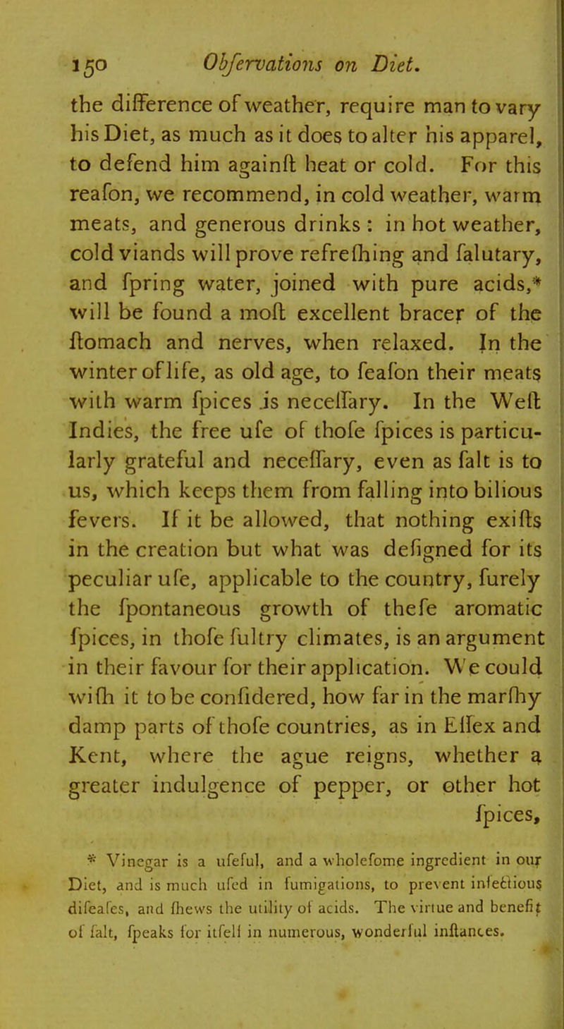 the difference of weather, require man to vary his Diet, as much as it does to alter his apparel, to defend him againft heat or cold. For this reafon, we recommend, in cold weather, warm meats, and generous drinks : in hot weather, cold viands will prove refreshing and falutary, and fpring water, joined with pure acids,* will be found a molt excellent bracer of the flomach and nerves, when relaxed. In the winter of life, as old age, to feafon their meats with warm fpices .is necelfary. In the Well: Indies, the free ufe of thofe fpices is particu- larly grateful and neceffary, even as fait is to us, which keeps them from falling into bilious fevers. If it be allowed, that nothing exifts in the creation but what was defigned for its peculiar ufe, applicable to the country, furely the fpontaneous growth of thefe aromatic fpices, in thofe fultry climates, is an argument in their favour for their application. We could wifh it to be confidered, how far in the marfhy damp parts of thofe countries, as in Ellex and Kent, where the ague reigns, whether a greater indulgence of pepper, or other hot Ipices, * Vinegar is a ufeful, and a wholefome ingredient in our Diet, and is much ufed in fumigations, to prevent inlecfious difeafes, and fhevvs the utility of acids. The virtue and benefit of fait, fpeaks lor itfell in numerous, wondeiful inflanc.es.