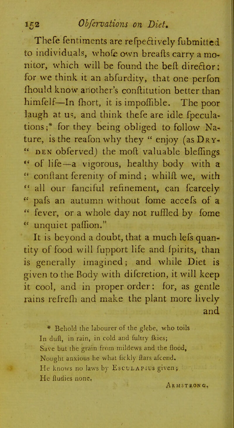 Thefe fentiments are refpe&ively fubmitted to individuals, whofe own breafts carry a mo- nitor, which will be found the beft director: for we think it an abfurdity, that one perfon fhould know another's conflitution better than himfelf—In fhort, it is impofhble. The poor laugh at us, and think thefe are idle fpecula- tions ;* for they being obliged to follow Na- ture, is the reafon why they enjoy (asDRY- f* den obferved) the moft valuable bleffings '* of life—a vigorous, healthy body with a conftant ferenity of mind ; whilfl we, with all our fanciful refinement, can fcarcely <c pafs an autumn without fome accefs of a fever, or a whole day not ruffled by fome unquiet paflTion. It is beyond a doubt, that a much lefs quan- tity of food will fupport life and fpirits, than is generally imagined; and while Diet is given to the Body with difcretion, it will keep it cool, and in proper order: for, as gentle rains refrefh and make the plant more lively and * Behold the labourer of the glebe, who toils In duft, in rain, in cold and fultry fkies; Save but the grain from mildews and the flood, Nought anxious he what hckly flars afcend. He knows no laws by Esculapius given; He fludies none. Armstrong,
