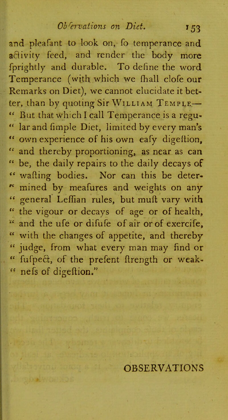 and pleafant to look on, fo temperance and aclivity feed, and render the body more fprightly and durable. To define the word Temperance (with which we (hall clofe our Remarks on Diet), we cannot elucidate it bet- ter, than by quoting Sir Willi am Temple.—  But that which I call Temperance is a regu-  larandfimple Diet, limited by every mans  own experience of his own eafy digeltion,  and thereby proportioning, as near as can  be, the daily repairs to the daily decays of  wafting bodies. Nor can this be deter* ** mined by meafures and weights on any  general Leflian rules, but muft vary with  the vigour or decays of age or of health,  and the ufe or difufe of air or of exercife,  with the changes of appetite, and thereby  judge, from what every man may find or  fufpecl, of the prefent flrength or weak-  nefs of digeftion. OBSERVATIONS