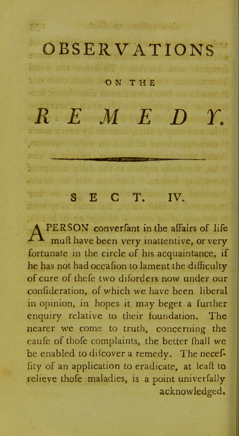 ON THE REMEDY. SECT. IV. A PERSON converfant in the affairs of life mutt have been very inattentive, or very fortunate in the circle of his acquaintance, if he has not had occafion to lament the difficulty of cure of thefe two difbrders now under our confideration, of which we have been liberal in opinion, in hopes it may beget a further enquiry relative to their foundation. The nearer we come to truth, concerning the caufe of thofe complaints, the better fhall we be enabled to dilcover a remedy. The necef- fity of an application to eradicate, at leafl to relieve thofe maladies, is a point univerfally acknowledged.