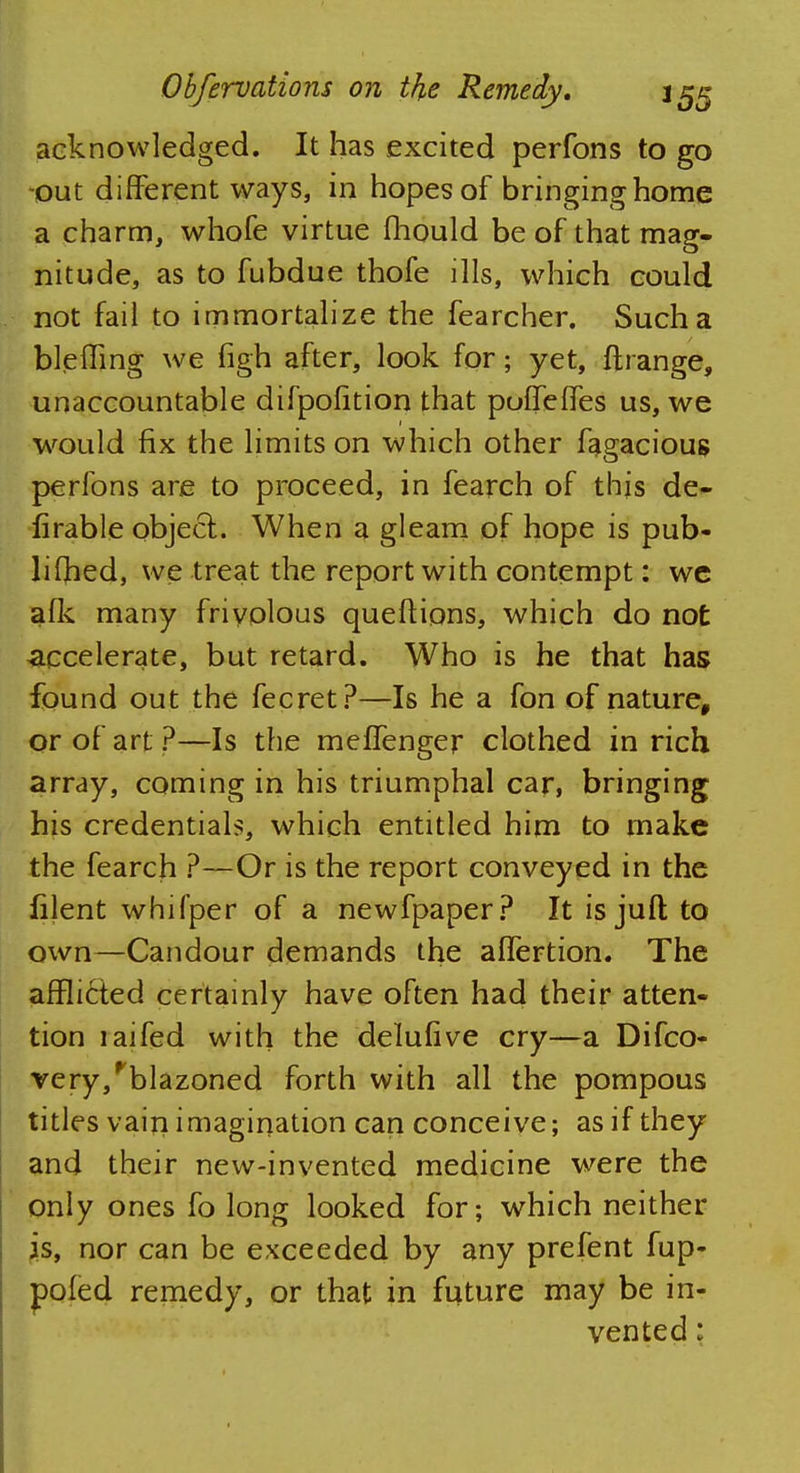 acknowledged. It has excited perfons to go out different ways, in hopes of bringing home a charm, whofe virtue mould be of that mag- nitude, as to fubdue thofe ills, which could not fail to immortalize the fearcher. Such a bleffing we figh after, look for; yet, ftrange, unaccountable difpofition that pulfelfes us, we would fix the limits on which other fagacious perfons are to proceed, in fearch of this de- lirable object. When a gleam of hope is pub- liCbed, we treat the report with contempt: we afk many frivolous queftions, which do not accelerate, but retard. Who is he that has found out the fecret?—Is he a fon of nature, or of art ?—Is the meffenger clothed in rich array, coming in his triumphal car, bringing his credentials, which entitled him to make the fearch ?—Or is the report conveyed in the filent whifper of a newfpaper? It is jufl; to own—Candour demands the affertion. The afflicted certainly have often had their atten- tion laifed with the delufive cry—a Difco- very/blazoned forth with all the pompous titles vain imagination can conceive; as if they and their new-invented medicine were the only ones fo long looked for; which neither is, nor can be exceeded by any prefent fup- pofed remedy, or that in future may be in- vented :