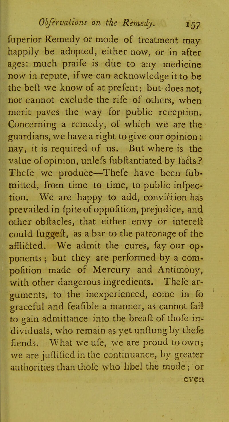 fuperior Remedy or mode of treatment may happily be adopted, either now, or in after ages: much praife is due to any medicine now in repute, if we can acknowledge it to be the bed we know of at prefent; but does not, nor cannot exclude the rife of others, when merit paves the way for public reception. Concerning a remedy, of which we are the guardians, we have a right to give our opinion: nay, it is required of us. But where is the value of opinion, unlefs fubftantiated by fafts ? Thefe we produce—Thefe have been fub- mitted, from time to time, to public infpec- tion. We are happy to add, convi6tion has prevailed in fpiteof oppofition, prejudice, and other obdacles, that either envy or intereft could fugged, as a bar to the patronage of the afflicted. We admit the cures, fay our op- ponents ; but they are performed by a com- pofition made of Mercury and Antimony, with other dangerous ingredients. Thefe ar- guments, to the inexperienced, come in fo graceful and feafible a manner, as cannot fail to gain admittance into the bread of thofe in- dividuals, who remain as yet unflungby thefe fiends. What we ufe, we are proud to own; we are judined in the continuance, by greater authorities than thofe who libel the mode; or even