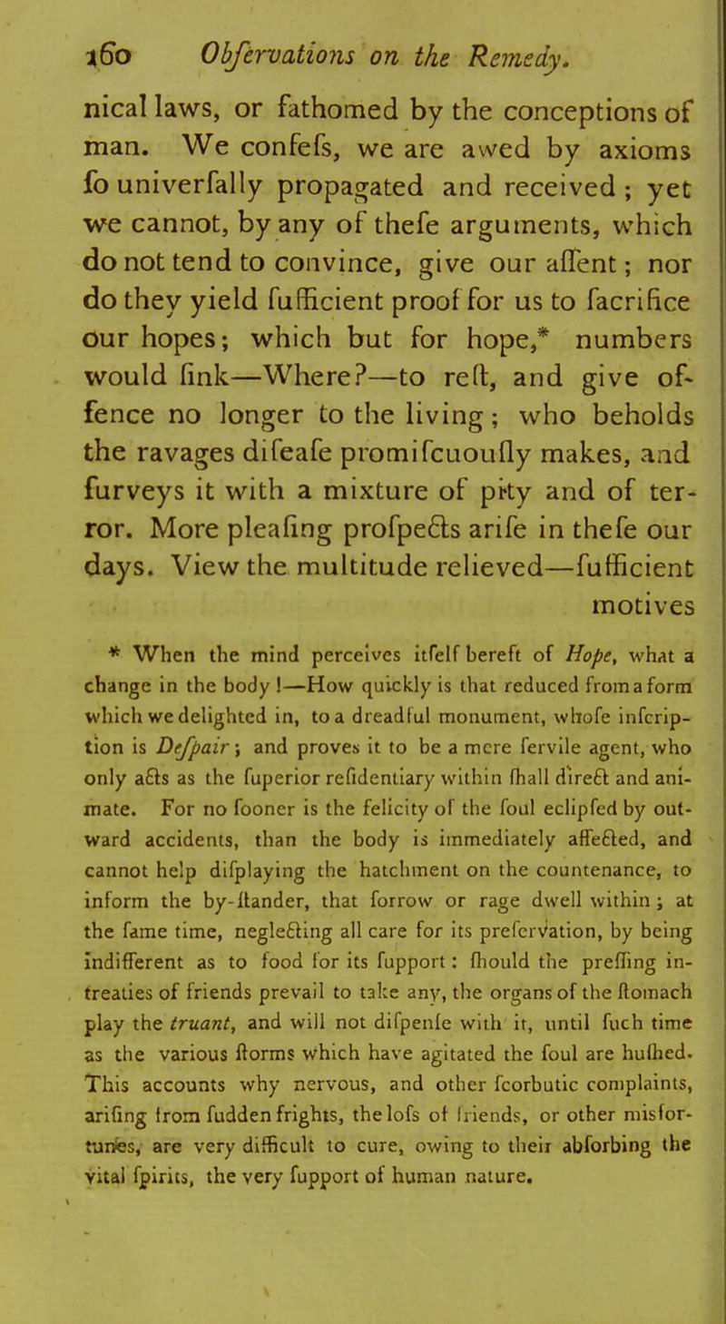 nical laws, or fathomed by the conceptions of man. We confefs, we are awed by axioms fo univerfally propagated and received ; yet we cannot, by any of thefe arguments, which do not tend to convince, give ouralTent; nor do they yield fufficient proof for us to facrifice our hopes; which but for hope,* numbers would fink—Where?—to reft, and give of- fence no longer to the living; who beholds the ravages difeafe promifcuoufly makes, and furveys it with a mixture of pky and of ter- ror. More pleafing profpe&s arife in thefe our days. View the multitude relieved—fufficient motives * When the mind perceives itfelf bereft of Hope, what a change in the body !—How quickly is that reduced from a form which we delighted in, to a dreadful monument, whofe infcrip- tion is Dejpair; and proves it to be a mere fervile agent, who only a£ts as the fuperior refidentiary within fhall direft and ani- mate. For no fooner is the felicity of the foul eclipfed by out- ward accidents, than the body is immediately affefted, and cannot help difplaying the hatchment on the countenance, to inform the by-llander, that forrow or rage dwell within ; at the fame time, neglecting all care for its prefervation, by being indifferent as to food for its fupport: fhould the prefling in- treaties of friends prevail to take any, the organs of the ftomach play the truant, and will not difpenle with it, until fuch time as the various ftorms which have agitated the foul are hufhed. This accounts why nervous, and other fcorbutic complaints, arifing irorn fudden frights, thelofs of friends, or other misfor- tunes, are very difficult to cure, owing to theii abforbing the vital fpirits, the very fupport of human nature.