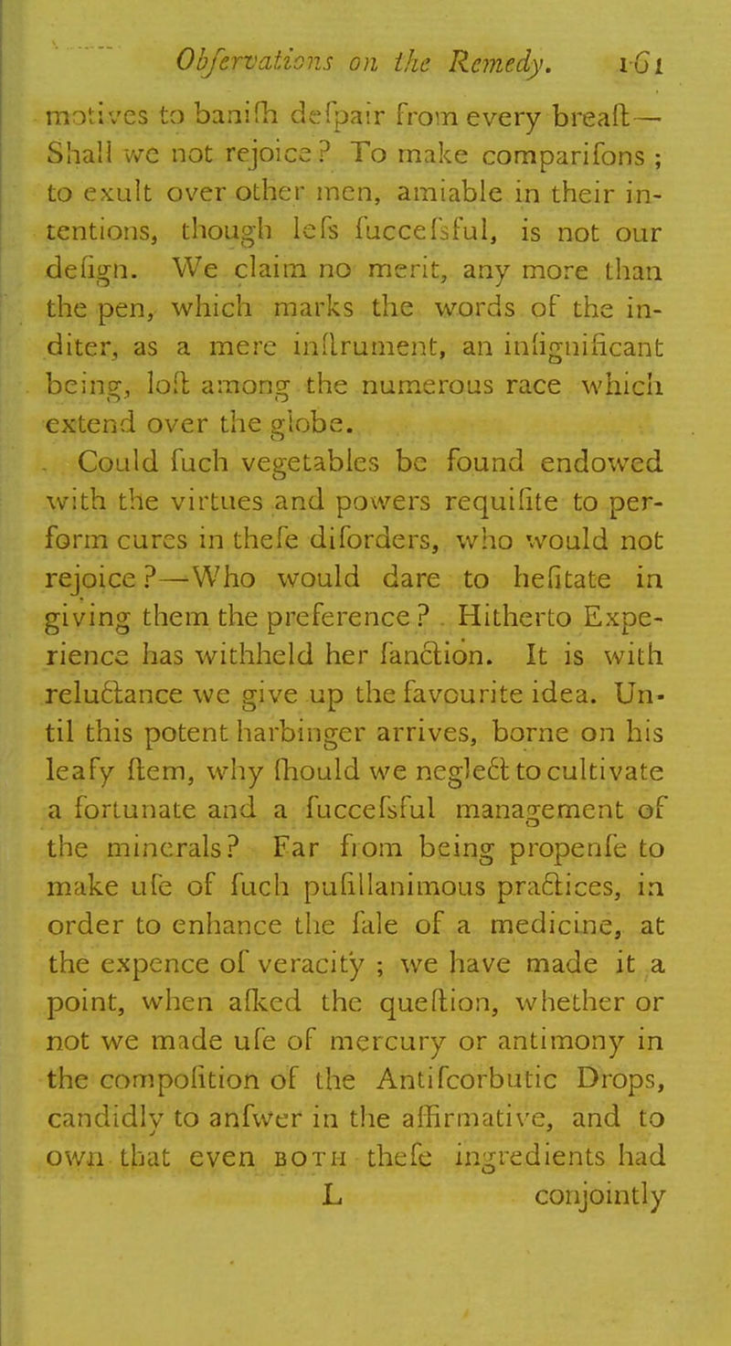 motives to banifh defpair from every breaft— Shall we not rejoice? To make comparifons ; to exult over other men, amiable in their in- tentions, though lefs fuccefsful, is not our defign. We claim no merit, any more than the pen, which marks the words of the in- diter, as a mere inurnment, an in'ignificant bein^, loll amonsc the numerous race which extend over the globe. Could fuch vegetables be found endowed with the virtues and powers requilite to per- form cures in thefe diforders, who would not rejoice ?—Who would dare to hefitate in giving them the preference? . Hitherto Expe- rience has withheld her fanclion. It is with reluctance we give up the favourite idea. Un- til this potent harbinger arrives, borne on his leafy ftem, why mould we ncgle6t to cultivate a fortunate and a fuccefsful management of the minerals? Far from being propenfe to make ufe of fuch pufillanimous practices, in order to enhance the lale of a medicine, at the expence of veracity ; we have made it a point, when afked the que (lion, whether or not we made ufe of mercury or antimony in the compolition of the Antifcorbutic Drops, candidlv to anfwer in the affirmative, and to own that even both thefe ingredients had L conjointly