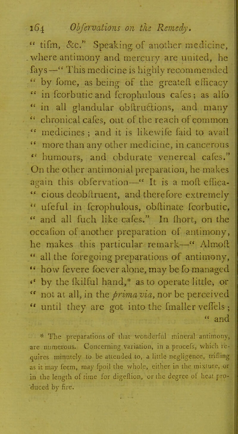  tifm, &c. Speaking of another medicine, where antimony and mercury are united, he fays— This medicine is highly recommended te by fome, as being of the greateft efficacy M in fcorbuticand fcrophulous cafes; as alfo  in all glandular obftructions, and many  chronical cafes, out of the reach of common  medicines ; and it is likevvife faid to avail  more than any other medicine, in cancerous t: humours, and obdurate venereal cafes. On the other antimonial preparation, he makes again this observation— It is a moft effica- *' cious dcobllruent, and therefore extremely  ufeful in fcrophulous, obftinate fcorbutic,  and all fuch like cafes. In fhort, on the occahon of another preparation of antimony, he makes this particular remark— Almoll  all the foregoing preparations of antimony, how fevere foever alone, may be fo managed H by the Ikilful hand,* as to operate little, or <f not at all, in the prima via, nor be perceived  until they are got into the fmaller velfels ;  and * The preparations of that wonderful mineral antimony, are numerous. Concerning variation, in a procefs, which re-; quires minutely to be attended to, a little negligence, trifling as it may feem, may fpoil the whole, either in the mixiure, or in the length of time for digeflion, or the degree of heat pro-i duccd by fire.